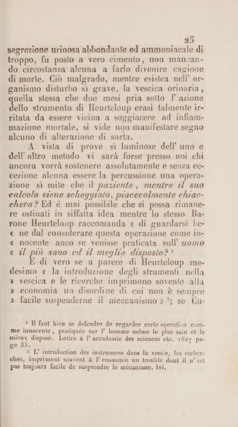 seleziono urinosa abbondante od ammoniacale di troppo, fu posto a vero cimento, non man “an¬ dò circostanza alcuna a farlo divenire cagione di morte. Ciò malgrado, mentre esistea nell’ or¬ ganismo disturbo sì grave, la vescica orinaria, quella stessa clic due mesi pria sotto 1’ azione dello strumento di Heurteloup crasi talmente ir¬ ritata da essere vicina a soggiacere ad infiam¬ mazione mortale, si vide non manifestare segno alcuno di alterazione di sorta. A vista di prove sì luminose dell’ uno e dell’ altro metodo vi sarà forse presso noi chi ancora vorrà sostenere assolutamente e senza ec¬ cezione alcuna essere la percussione una opera¬ zione sì mite che il paziente , mentre il .suo calcolo viene scheggialo, piacevolmente e hi ae¬ di era? Ed é mai possibile diesi possa rimane¬ re ostinati in siffatta idea mentre lo stesso Ba¬ rone Heurteloup raccomanda « di guardarsi bc- c ne dal considerare questa operazione come i it¬ ti: nocente anco se venisse praticata sull’ uomo c il più sano ed il meglio disposto? 1 E di vero se a parere di Heurteloup me¬ desimo (l la introduzione degli strumenti nella 5 vescica c le ricerche imprimono sovente alla * economia un disordine di cui non è sempre Ji facile sospenderne il meccanismo d 2; se Cu- 1 I! faut I)ir*n se defendrc do regardor corte operali.&gt;n cam¬ me innocente , praliquee sur 1’ liomnie luénic le plus saio et le niieux dispose. Lettre a 1’accademie des Sciences etc. 1S27 pa¬ ge 35. 2 L’ inlroduction des inslrumens dans la vessi e, Ics rcclicr- dics, irnprimeni souvent à 1’ economie un Irouhlc doni il 11’ est j&gt;as loujjurs facile de susprcudre le mccauisuie. ivi.