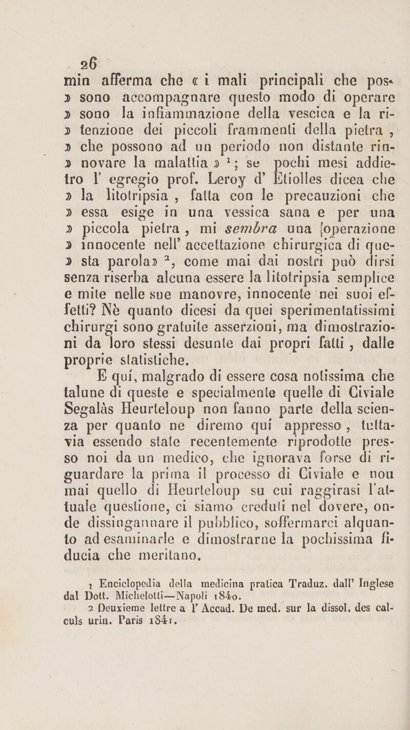 20 min afferma che cc i mali principali che pos* % sono accompagnare questo modo di operare D sono la infiammazione della vescica e la ri- 2&gt; tenzione dei piccoli frammenti della pietra , d che possono ad un periodo non distante rin- n novare la malattia » 1 : se pochi mesi addie¬ tro F egregio prof. Leroy d’ Etiolles dicea che D la litotripsia , fatta con le precauzioni che D essa esige in una vessica sana e per una d piccola pietra , mi sembra una [operazione 2 innocente nelF accettazione chirurgica di que- $ sta parolai 2, come mai dai nostri può dirsi senza riserba alcuna essere la litotripsia semplice e mite nelle sue manovre, innocente nei suoi ef¬ fetti? Nè quanto dicesi da quei sperimentatissimi chirurgi sono gratuite asserzioni, ma dimostrazio¬ ni da loro stessi desunte dai propri fatti , dalle proprie statistiche. E qui, malgrado di essere cosa notissima che talune di queste e specialmente quelle di Civiale Segalàs Heurteloup non fanno parte della scien¬ za per quanto ne diremo qui appresso , tutta¬ via essendo stale recentemente riprodotte pres¬ so noi da un medico, che ignorava forse di ri¬ guardare la prima il processo di Civiale e nou mai quello di Heurteloup su cui raggirasi l’at¬ tuale questione, ci siamo creduli nel dovere, on¬ de dissingannare il pubblico, soffermarci alquan¬ to ad esaminarle e dimostrarne la pochissima fi¬ ducia che meritano. 1 Enciclopedia della medicina pratica Traduz. dall’ Inglese dal Doti. Miclielotti—Napoli i84o. 2 Dcuxieme lettre a 1* Accad. De med. sur la dissol, des cal- culs uria. Paris iS4r.