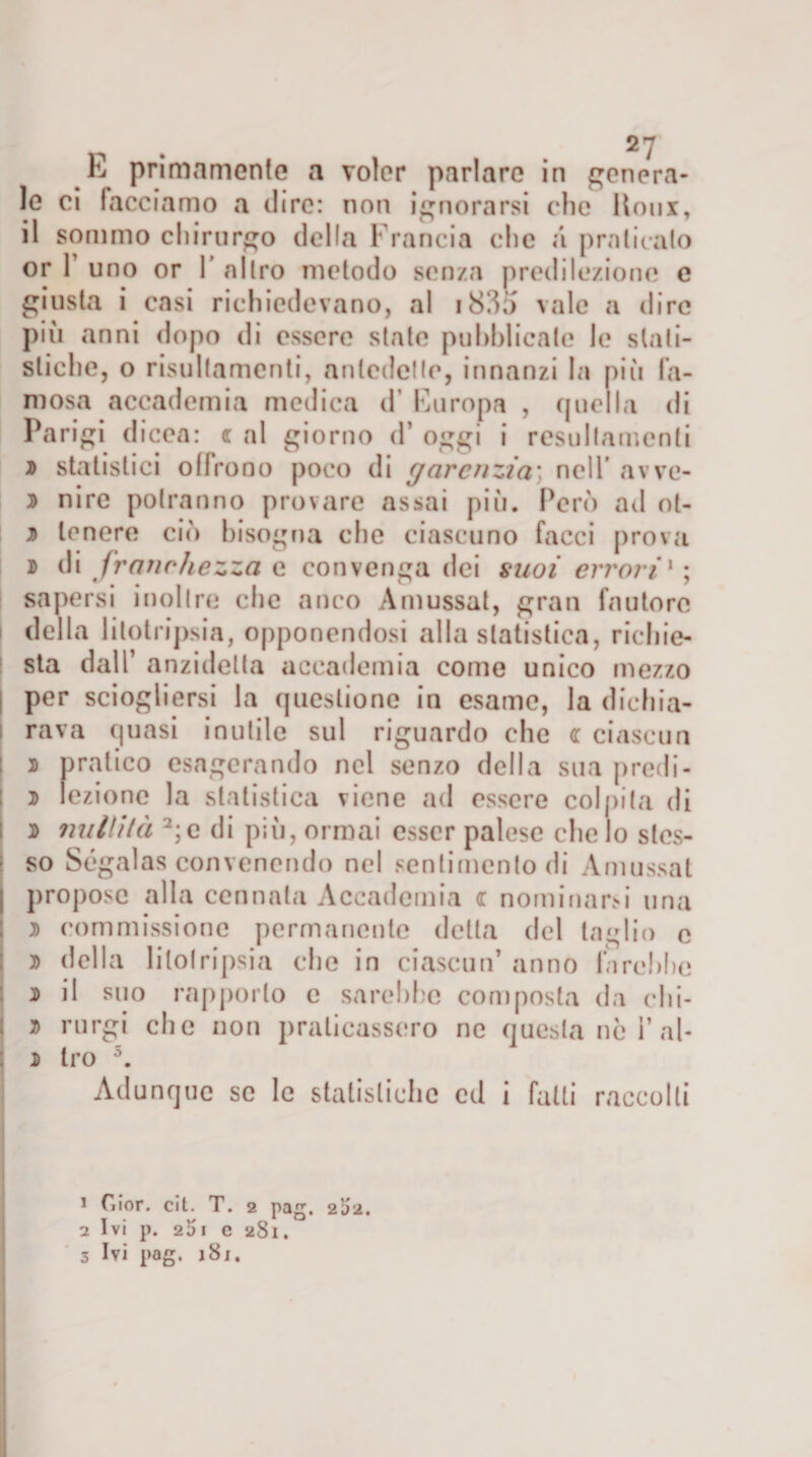 le ci tacciamo a dire: non ignorarsi clic Ilotix, il sommo chirurgo della Francia che a praticalo or F uno or 1’ altro metodo senza predilezione e giusta i casi richiedevano, al 183a vale a dire più anni dopo di essere stale pubblicate le stati¬ stiche, o risultamcnti, antedette, innanzi la più fa¬ mosa accademia medica d’ Europa , quella di Parigi dicea: &lt;r al giorno d’ oggi i resultamenli j&gt; statistici olirono poco di garcnzia; nell' avve- ^ nire potranno provare assai più. Però ad ot- t&gt; tenere ciò bisogna che ciascuno facci prova d di franchezza e convenga dei suoi errori1 ; sapersi inoltre che anco Amussat, gran fautore della litotripsia, opponendosi alla statistica, richie¬ sta dall’ anzidelta accademia come unico mezzo I per sciogliersi la questione in esame, la dichia¬ rava quasi inutile sul riguardo che &lt;r ciascun s pratico esagerando nel senzo della sua predi- j lezione la statistica viene ad essere colpita di 2) nullità 2 3;e di piìi, ormai esser palese eliclo stes¬ so Ségalas convenendo nel sentimento di Amussat propose alla cennata Accademia &lt;r nominarsi una 2) commissione permanente detta del taglio e 2) della litotripsia che in ciascun* anno farebbe 2&gt; il suo rapporto c sarchile composta da rhi- 2) rurgi che non praticassero ne questa nò i’ al- d tro 5. Adunque se le statistiche ed i falli raccolti 1 C.ior. cit. T. 2 pag. 2b'a. 2 Ivi p. 2bi c 281. 3 Ivi pag. 18 j.