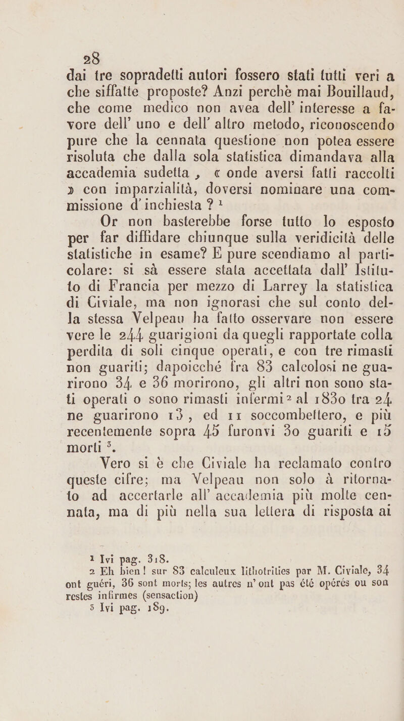 dai tre sopradetti autori fossero stati tutti veri a che siffatte proposte? Anzi perchè mai Bouillaud, che come medico non avea dell’ interesse a fa¬ vore dell’ uno e dell' altro metodo, riconoscendo pure che la cennata questione non potea essere risoluta che dalla sola statistica dimandava alla accademia sudetta ,, c onde aversi fatli raccolti d con imparzialità, doversi nominare una com¬ missione d’ inchiesta ? 1 Or non basterebbe forse tutto lo esposto per far diffidare chiunque sulla veridicità delie statistiche in esame? E pure scendiamo al parti¬ colare: si sà essere stata accettata dall’ Istitu¬ to di Francia per mezzo di Larrey la statistica di Civiale, ma non ignorasi che sui conto del¬ la stessa Velpeau ha fatto osservare non essere vere le 244 guarigioni da quegli rapportate colla perdita di soli cinque operati, e con tre rimasti non guariti; dapoicché fra 83 calcolosi ne gua¬ rirono 34 e 36 morirono, gli altri non sono sta¬ ti operati o sono rimasti infermi2 al i83o tra 24 ne guarirono i3 , ed 11 soccombettero, e più recentemente sopra 4^ furonvi 3o guariti e i5 morti 3 * 5. Vero si è che Civiale ha reclamato contro queste cifre; ma Velpeau non solo à ritorna¬ to ad accertarle ali’ accademia più molte cen¬ nata, ma di più nella sua lettera di risposta ai 1 Ivi pag. 3i8. 2 Eh bien ! sur 83 calculeux lithotrilies par M. Civiale, 34 ont guéri, 36 soni morts; les autres li’ ont pas cté opurós ou soa resles infìrmes (sensaclion) 5 Ivi pag, jSq.