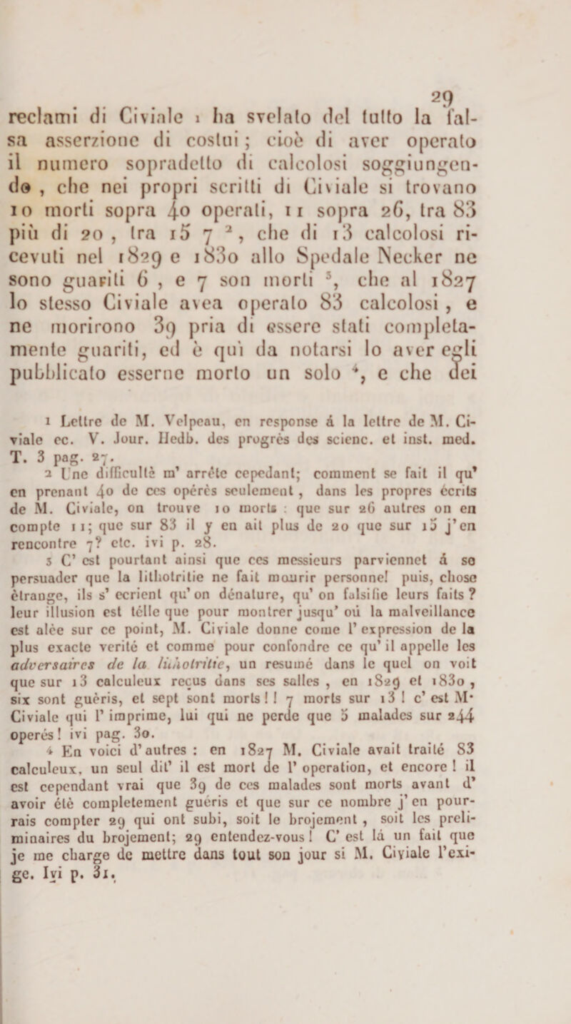 reclami di Ci viale 1 ha svelalo del tulio la fal¬ sa asserzione di costui ; cioò di aver operato il numero sopradetlo di calcolosi soggiungen¬ do , che nei propri scritti di Ci viale si trovano io morti sopra 4° operali, 11 sopra 26, tra 83 più di 20, tra i5 7 2, che di i3 calcolosi ri¬ cevuti nel 1829 e i83o allo Spedale Necker ne sono guariti 6 , e 7 son morti 5, che al 1827 lo stesso Civiale avea operalo 83 calcolosi , e ne morirono 89 pria di essere stati completa¬ mente guariti, ed è qui da notarsi lo aver egli pubblicato esserne morto un solo 4, e che dei 1 Lcltre de M. Velpcau, cn response à la lettre de M. Ci¬ viale oc. V. Jour. Iledb. des prugrés des scicnc. et inst. med. T. 3 pog. 27. 3 I ne difficullè m’ arride ccpedanl; corament se fait il qu’ en prcnant 4° de ces opércs seulement , dans Ics propres écrits de M. Civiale, on trouve io moris : que sur 2G autres on en compie 11; que sur 83 il y en ait plus de 20 que sur ij j’en rencontre 7? ctc. ivi p. 28. 3 C’ est pourtant ainsi que ces mcssicurs parviennet d so persuader que la lilhotritie ne fait mcxurir personne! puis, cliosc èlrauge, ils s’ ccrienl qu’on dénature, qu’on falsi tic leurs faits ? leur illusion est Ièlle que pour montrer jusqu* où la malveillance est alce sur ce point, M. Civiale donne come 1’ exprcssion de la plus exacte verità et cornine pour confondrc ce qu’ il appello Ics adversaires de la lùàolritie, un resumé dans le quel on voit que sur i3 calculeux recus dans ses salles , en 1829 et i83o , six sont guèris, et sept soni moristi 7 raorls sur i3 ! c’est M* Civiale (jui 1’ imprime, lui qui ne perde que 5 maladcs sur 244 operés ! ivi pag. 3o. 4 En voici d’autres : en 1827 M. Civiale avait traile S3 calculeux, un seul dii’ il est raort de 1’ opcration, et encorc ! il est cependant vrai que 3q de ces maladcs sont morts avanl d’ avoir ótè completement guéris et que sur ce nombre j’ cn pour- rais compter 29 qui ont subi, soit le brojement , soit Ics preli¬ mi aaires du brojement; 29 entendez-vous I C est là un fait que je me ebarge de mettre dans tout son jour si M. Ci viale l’esi¬ ge. Ivi p. 31.