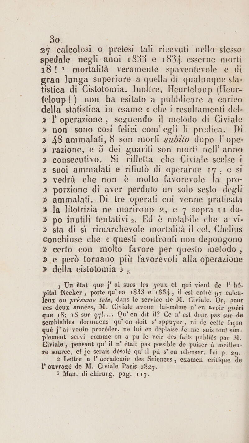 27 calcolosi o pretesi tali ricevuti nello stesso spedale negli anni 1833 e i8‘34 esserne morti 18 ! 1 mortalità veramente spaventevole e di gran lunga superiore a quella di qualunque sta¬ tistica di Cistotomia. Inoltre, Heurleloup (Heur- teloup ! ) non ha esitato a pubblicare a carico della statistica in esame (c che i resultameli del- 3 F operazione , seguendo il metodo di Giviale )&gt; non sono cosi felici com’ egli li predica. Di 3 48 ammalali, 8 son morti subito dopo F ope- 3 razione, e 5 dei guariti son morti nell’ anno 3 consecutivo. Si rifletta che Ci viale scelse i )) suoi ammalati e rifiutò di operarne 17 , e si 3 vedrà che non è molto favorevole la pro- 3 porzione di aver perduto un solo sesto degli 3 ammalati. Di tre operati cui venne praticata » la litotrizia ne morirono 2, e 7 sopra ii do- 3 po inutili tentativi 2. Ed e notabile che a vi- 3 sta di si rimarchevole mortalità il cel. Chelius conchiuse che &lt;c questi confronti non depongono 3 certo con molto favore per questo metodo , 3 e però tornano più favorevoli alla operazione s della cistotomia 3 3 j Un ètat que j’ ai sucs les yeux et qui yient de 1’ iió- pital Necker , porte qu’en 1833 e 1834 ^ il est enlié qy cateti- leu x ou presume tels, dans le Service de M. Ci viale. Or, pour ces deux années, M. Civiale avoue lui-ménte n’ en avoir «néri que 18; 18 sur 97!.... Qu’ en dit il? Ce n* est donc pas sur de semblables documens qu’ on doit s’ appuyer , ni de cette facon què j’ai voulu procèder, ne lui en déplaise.Je me suis tout sfm- plement servi corame on a pu le voir des fai ts pubi ics par M. Civiale, pensant qu’il n’ étail pas possible de puiser à mcilleu- re source, et je serais dèsolé qu’ il pu s’ en offenser. Ivi p. 29. 2 Lettre a 1’ accademie des Sciences , examen critique de 1* ouvragé de M. Civiale Paris 1827. 3 Man. di chirurg. pag. 117.