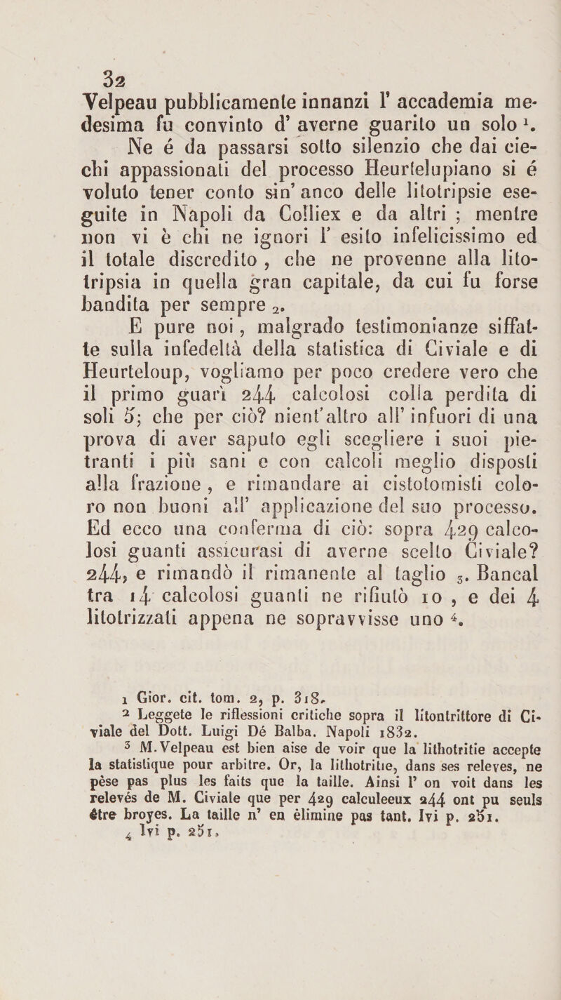 Velpeau pubblicamente innanzi 1* accademia me¬ desima fu convinto d’ averne guarito uti solo 1 2 3. Ne é da passarsi sotto silenzio che dai cie¬ chi appassionati del processo Heurtelupiano si é voluto tener conto sin’anco delle litotripsie ese¬ guite in Napoli da Colliex e da altri ; mentre non vi è chi ne ignori Y esito infelicissimo ed il totale discredilo , che ne provenne alla lito¬ tripsia in quella gran capitale, da cui fu forse bandita per sempre 2. E pure noi, malgrado testimonianze siffat¬ te sulla infedeltà della statistica di Giviale e di Heurteloup, vogliamo per poco credere vero che il primo guarì 244 calcolosi colia perdita di soli 5; che per ciò? nienf altro alF infuori di una prova di aver saputo egli scegliere i suoi pie- tranti i piò sani e con calcoli meglio disposti alla frazione , e rimandare ai cistotomisti colo¬ ro non buoni all’ applicazione del suo processo. Ed ecco una conferma di ciò: sopra 4^9 calco¬ losi guanti assicurasi di averne scelto Ci viale? 244? e rimandò il rimanente al taglio s. Bancal tra 14 calcolosi guanti ne rifiutò io , e dei 4 litotrizzati appena ne sopravvisse uno 4. 1 Gior. cit. tom. 2, p. 318^ 2 Leggete le riflessioni critiche sopra il litontrittore di Ci- viale del Dott. Luigi Dé Balba. Napoli i832. 3 M. Velpeau est bien aise de voir que la lithotritie accepte la statistique pour arbitre. Or, la lithotritie, dans ses releves, ne pése pas plus les faits que la taille. Ainsi 1’ on voit dans les relevés de M. Civiale que per 429 calculeeux a44 ont pu seuls étre broyes. La taille n’ en èliraine pas tant. Ivi p. 2^1. 4 Ivi p.