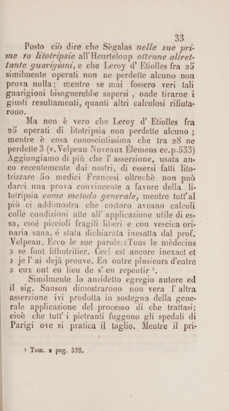 Posto ciò (lire clie Sògalas nelle sue pri¬ me io litotripsie alTHcurteloup ottenne altret¬ tante guari//io ni, e clic Leroy d* Etiolles fra 2Ì) similmente operati non ne perdette alcuno non prova nulla; mentre se mai fossero veri tali guarigioni bisognerebbe sapersi , onde tirarne i giusti resullamcnti, quanti altri calcolosi rifiuta¬ rono. Ma non e vero clic Leroy d’ Etiolles fra 20 operati di litotripsia non perdette alcuno ; mentre e cosa conosciutissima die tra 28 ne perdette 3 (v.Velpeau Noveaux Elemens ec.p.533) Aggiungiamo di più clic 1’ asserzione, usata an¬ co recentemente dai nostri, di essersi fatti lito- trizzare 5o medici Francesi oltreché non può darci una prova convincente a favore della li¬ totripsia come metodo generale, mentre tutt'al più ci addimostra che costoro aveano calcoli colle condizioni alte all’ applicazione utile di es¬ sa, cioè piccioli fragili liberi e con vescica ori¬ naria sana, é stata dichiarata inesatta dal prof. Yelpeau. Ecco le sue parole:aTous le mòdecins 5 se font litholrilier. Ceci est ancore inexact et d je T ai dejà prouve. En oulre plusieurs d’entrc 2 eux ont eu lieu de s’ eri rcpentir Similmente lo anzidetto egregio autore ed il sig. Sanson dimostrarono non vera 1 altra asserzione ivi prodotta in sostegno della gene¬ rale applicazione del processo di che trattasi; cioè che lult’ i pielranti fuggono gli spedali di Parigi ove si pratica il taglio. Mentre il pri- « 1 Tom. 3 pag. 338.