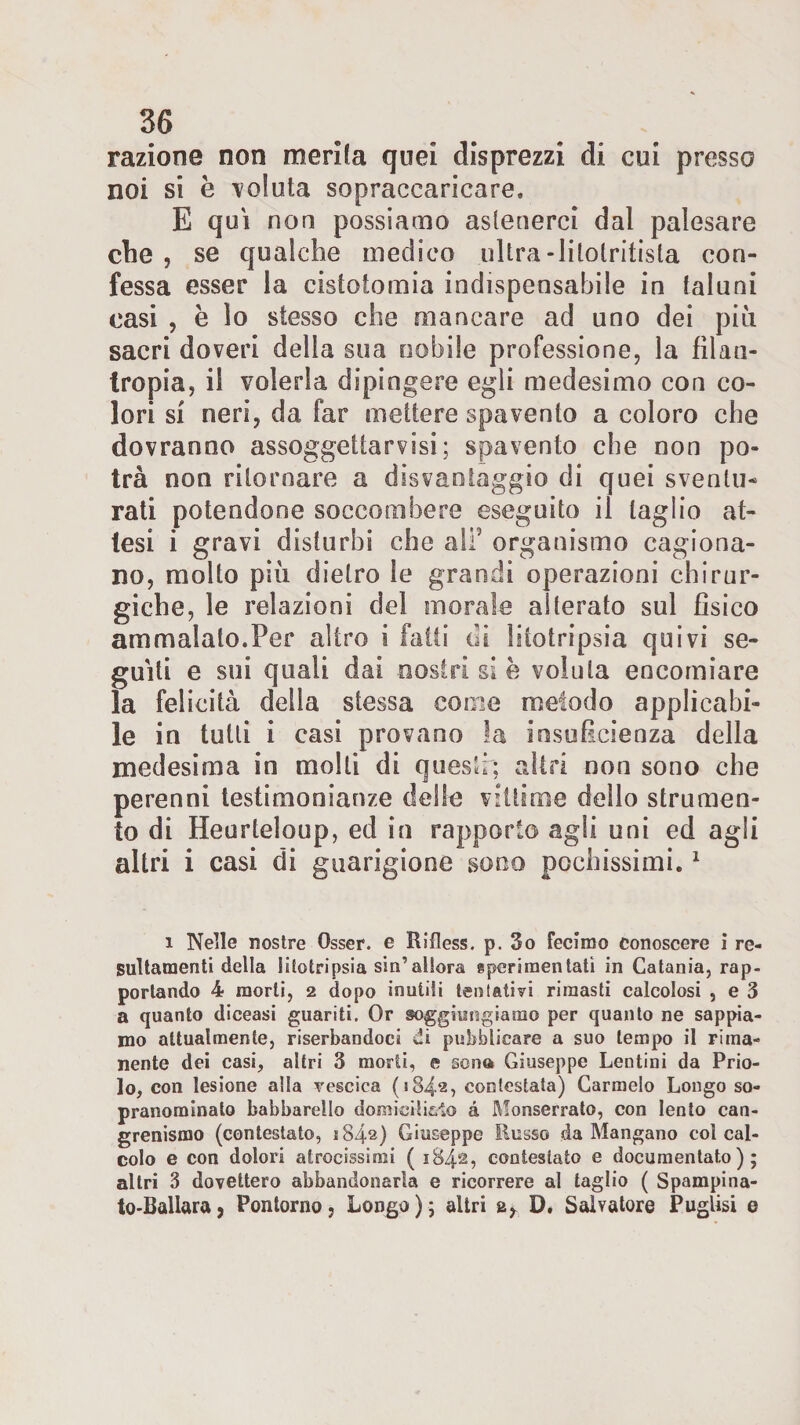 razione non merita quei disprezzi di cui presso noi si è voluta sopraccaricare, E qui non possiamo astenerci dal palesare che , se qualche medico ultra-litolriiista con¬ fessa esser la cistotomia indispensabile in taluni casi , e io stesso che mancare ad uno dei più sacri doveri della sua nobile professione, la filan¬ tropia, il volerla dipingere egli medesimo con co¬ lori si neri, da far mettere spavento a coloro che dovranno assoggettarvisi; spavento che non po¬ trà non ritornare a disvantaggio di quei sventu¬ rati potendone soccombere eseguito il taglio at¬ tesi i gravi disturbi che ali5 organismo cagiona¬ no, molto più dietro le grandi operazioni chirur¬ giche, le relazioni del inorale alterato sul fisico ammalato.Per altro i fatti di litotripsia quivi sc- guìti e sui quali dai nostri si è voluta encomiare la felicità della stessa come metodo applicabi¬ le in tutti i casi provano la insuficienza della medesima in molti di questi; altri non sono che perenni testimonianze delle vittime dello strumen¬ to di Heurleloup, ed in rapporto agli uni ed agli altri i casi di guarigione sono pochissimi.1 i Nelle nostre Osser. e Rilless. p. 3o fecirao conoscere i re- sultamenti della litotripsia sin’allora sperimentati in Catania, rap¬ portando 4 morti, 2 dopo inutili ten tati vi rimasti calcolosi , e 3 a quanto diceasi guariti. Or soggiungiamo per quanto ne sappia¬ mo attualmente, riserbandoci di pubblicare a suo tempo il rima¬ nente dei casi, altri 3 morti, e sona Giuseppe Lentini da Prio- lo, con lesione alla vescica (184.2, contestata) Carmelo Longo so¬ pranominalo babbarello domicilici© à Monserrato, con lento can- grenismo (contestato, 1842) Giuseppe Russo da Mangano col cal¬ colo e con dolori atrocissimi ( 1842, contestato e documentato); altri 3 dovettero abbandonarla e ricorrere al taglio ( Spampina- to-Ballara, Pontoni©, Longo); altri D. Salvatore Puglisi e