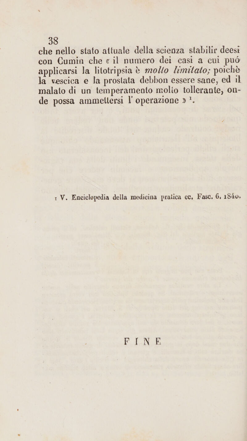 che nello stato attuale della scienza stabilir deesi con Cumin che cc il numero dei casi a cui pué applicarsi la litotripsia e mollo limitato; poiché la vescica e la prostata debbon essere sane, ed il inalato di un temperamento molto tollerante, om de possa ammettersi Y operazione » \ i V. Enciclopedia della medicina praiica ee, Fase. 6. FINE