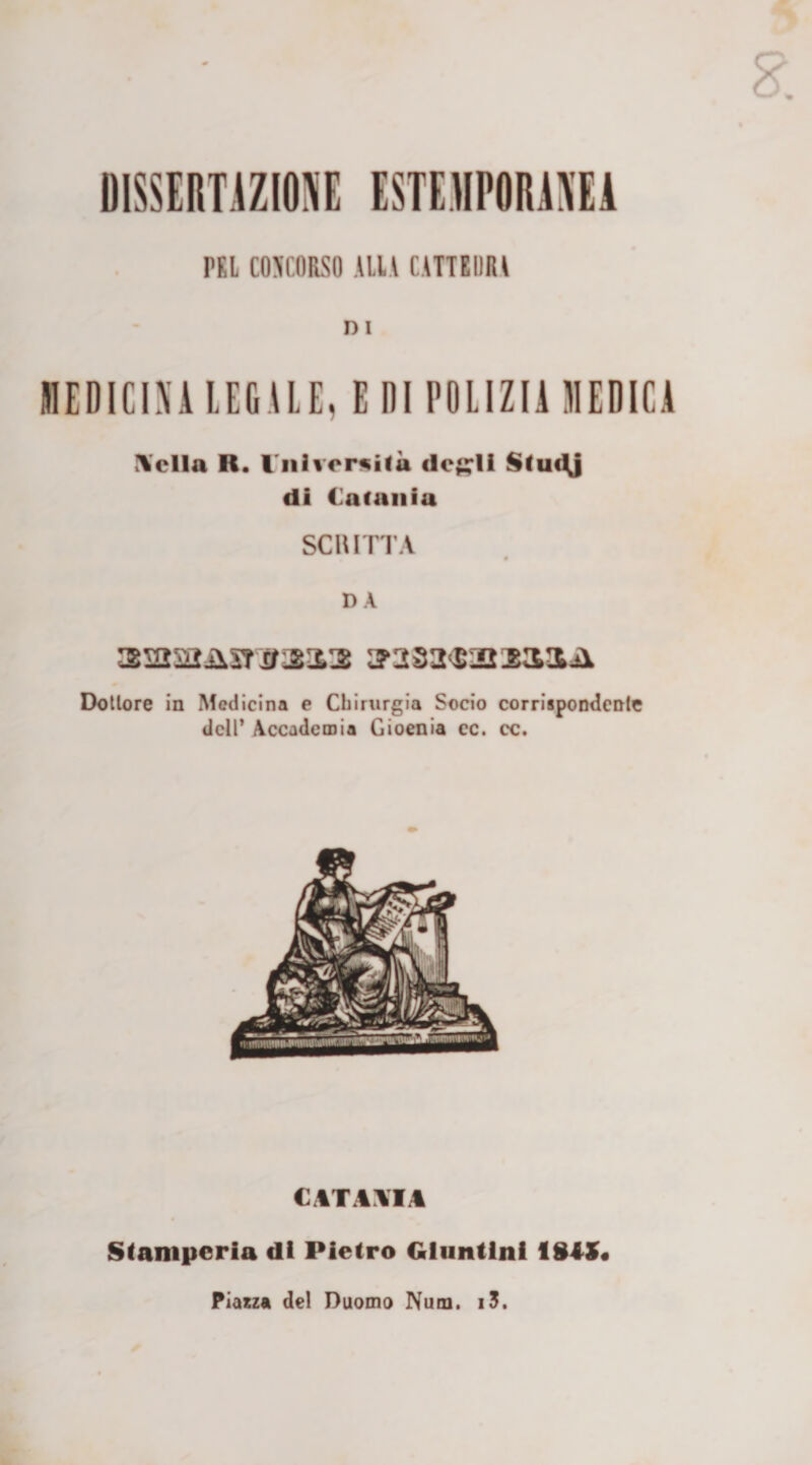 DISSERTAZIONE ESTEMPORANEA PEL CONCORSO ALIA CATTEDRA n i MEDICINA LEGALE, E DI POLIZIA MEDICA \clla R. Vniversitù degli Studj di Catania SCRITTA DÀ a5252iisr#21l3 2T282<$IO:KMUÌ Dottore in Medicina e Chirurgia Socio corrispondente dell’ Accademia Gioenia cc. cc. CATANIA Stamperia di Pietro Gluntlni 18iS< Piazza del Duomo Num. i3.