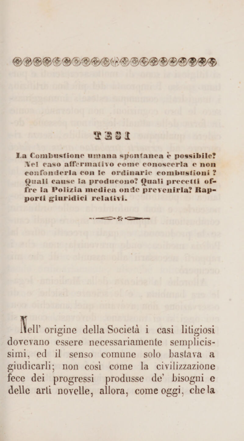 23§I l a Combustione umana spontanea è possibile? Yel easo affermativo coinè conoscerla c non confonderla con Se ordinarie combustioni ? Oliali cause Sa producono? Quali precetti of¬ fre la Polizia medica onde prevenirla? Rap¬ porti giuridici relativi. lieir origine della Società i casi litigiosi dovevano essere necessariamente semplicis¬ simi, ed il senso comune solo bastava a giudicarli; non così come la civilizzazione fece dei progressi produsse de’ bisogni e delle arti novelle, allora, come oggi, chela