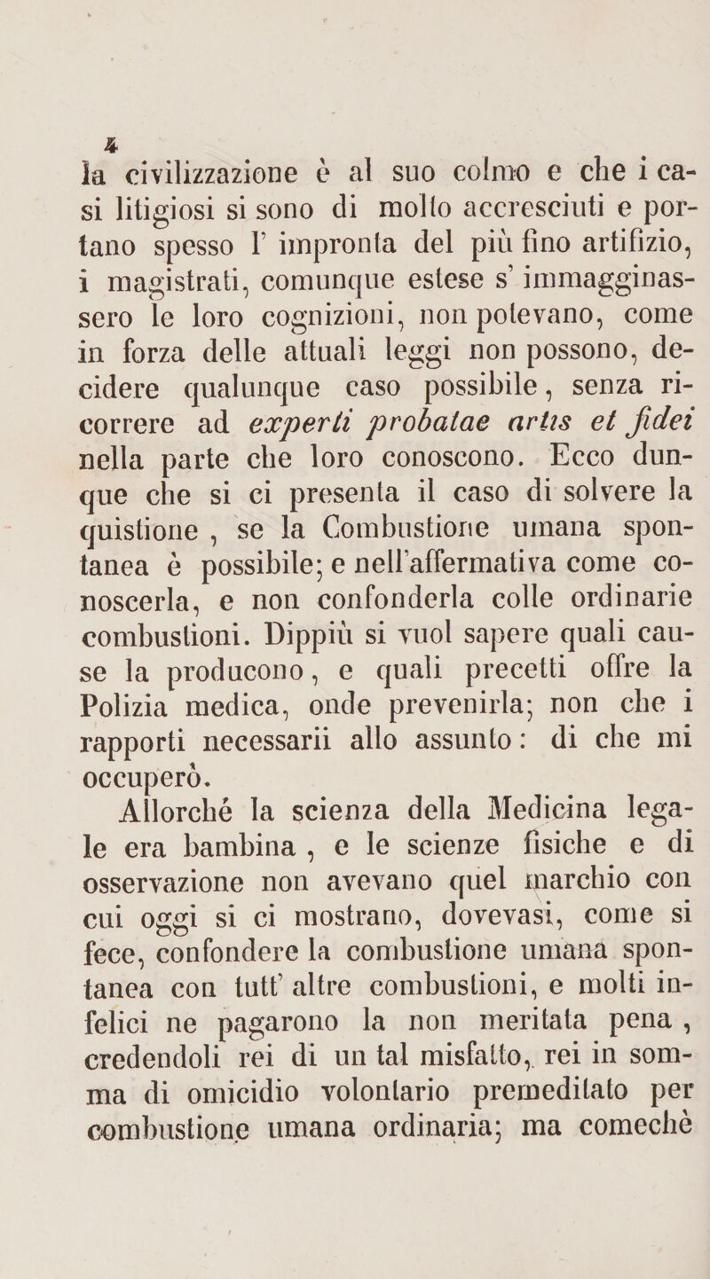 la civilizzazione è al suo colmo e che i ca¬ si litigiosi si sono di mollo accresciuti e por¬ tano spesso F impronta del più fino artifizio, i magistrati, comunque estese s’immagginas- sero le loro cognizioni, non potevano, come in forza delle attuali leggi non possono, de¬ cidere qualunque caso possibile, senza ri¬ correre ad experti probalae artis et jìdei nella parte che loro conoscono. Ecco dun¬ que che si ci presenta il caso di sol vere la quistione , se la Combustione umana spon¬ tanea è possibile; e neU’affermativa come co¬ noscerla, e non confonderla colle ordinarie combustioni. Dippiù si vuol sapere quali cau¬ se la producono, e quali precetti offre la Polizia medica, onde prevenirla; non che i rapporti necessarii allo assunto : di che mi occuperò. Allorché la scienza della Medicina lega¬ le era bambina , e le scienze fisiche e di osservazione non avevano quel marchio con cui oggi si ci mostrano, dovevasi, come si fece, confondere la combustione umana spon¬ tanea con tutt’ altre combustioni, e molti in¬ felici ne pagarono la non meritata pena , credendoli rei di un tal misfatto,, rei in som¬ ma di omicidio volontario premeditato per combustione umana ordinaria; ma comechè