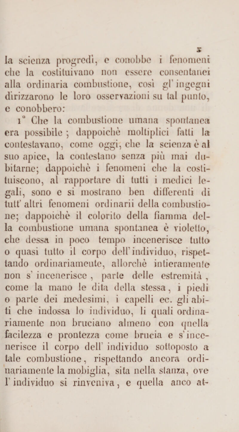 la scienza progredì, e conobbe i fenomeni clic la costituivano non essere consentanei alla ordinaria combustione, cosi gl’ingegni dirizzarono le loro osservazioni su tal punto, e conobbero: i° Che la combustione umana spontanea era possibile ; dappoiché moltiplica fatti la contestavano, come oggi, che la scienza è al suo apice, la contestano senza più mai du¬ bitarne; dappoiché i fenomeni che la costi¬ tuiscono, al rapportare di tutti i medici le¬ gali, sono e si mostrano ben differenti di tutt’altri fenomeni ordinarii della combustio¬ ne; dappoiché il colorito della fiamma del¬ la combustione umana spontanea é violetto, che dessa in poco tempo incenerisce tutto o quasi tutto il corpo dell individuo, rispet¬ tando ordinariamente, allorché intieramente non s' incenerisce , parte delle estremità ? come la mano le dita della stessa, i piedi o parte dei medesimi, i capelli oc. gli abi¬ ti clic indossa lo individuo, li quali ordina¬ riamente non bruciano almeno con quella facilezza c prontezza come brucia e s’ince¬ nerisce il corpo dell individuo sottoposto a tale combustione, rispettando ancora ordi¬ nariamente la mobiglia, sita nella stanza, ove f individuo si rinveniva, e quella anco at-