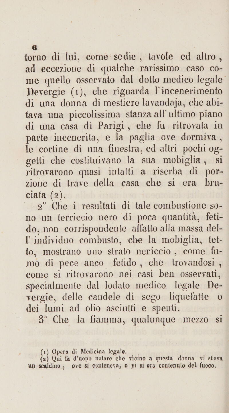 torno di lui, come sedie , tavole ed altro > ad eccezione di qualche rarissimo caso co¬ me quello osservato dal dotto medico legale Devergie (i), che riguarda l’incenerimento di una donna di mestiere lavandaja, che abi¬ tava una piccolissima stanza alfi ultimo piano di una casa di Parigi , che fu ritrovata in parte incenerita, e la paglia ove dormiva , le cortine di una finestra, ed altri pochi og¬ getti che costituivano la sua mobiglia , si ritrovarono quasi intatti a riserba di por¬ zione di trave della casa che si era bru¬ ciata (2). 20 Che i resultati di tale combustione so¬ no un terriccio nero di poca quantità, feti¬ do, non corrispondente affatto alla massa dei- fi individuo combusto, ebe la mobiglia, tet¬ to, mostrano uno strato nericcio , come fu¬ mo di pece anco fetido , che trovandosi , come si ritrovarono nei casi ben osservati, specialmente dal lodato medico legale De¬ vergie, delle candele di sego liquefatte 0 dei lumi ad olio asciutti e spenti. 3a Che la fiamma, qualunque mezzo si (1) Opera di Medicina legalo. (2) Qui fa d’uopo notare che vicino a questa donna vi stava un scaldino ? ove si conteneva, o yi si era contenuto del fuoco.