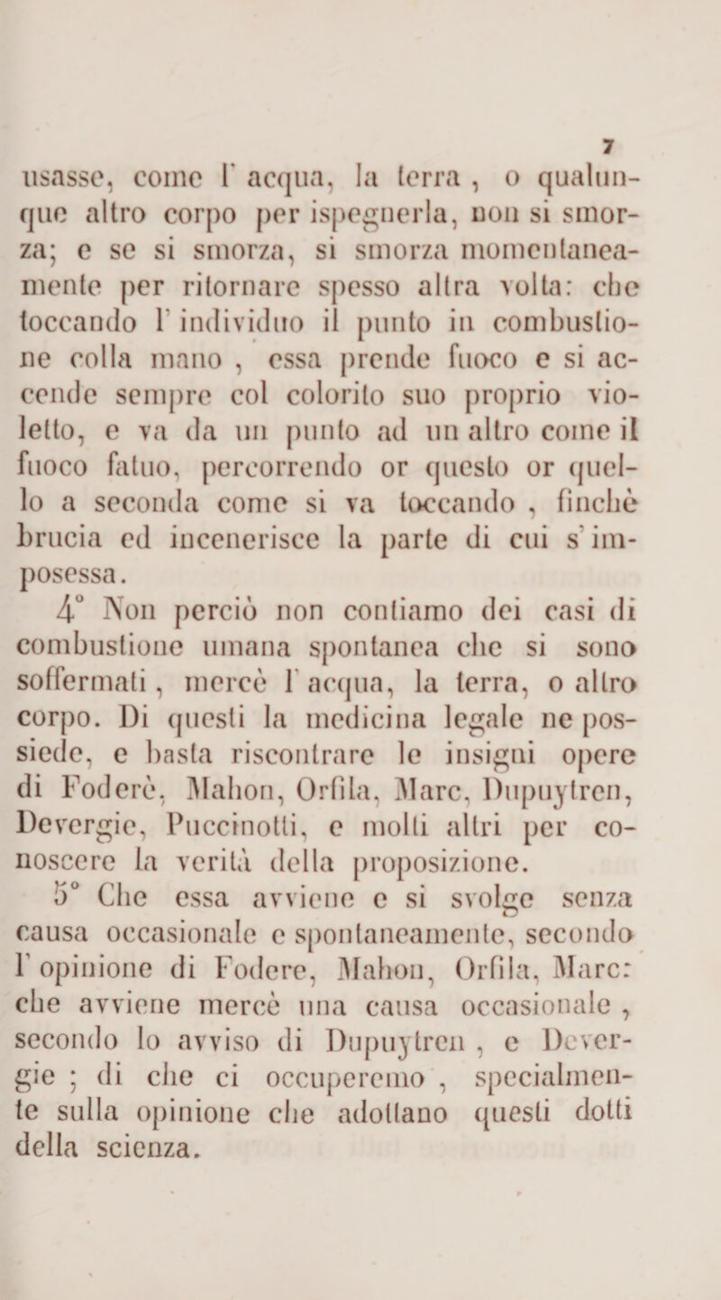 usasse, come I* acqua, la terra , o qualun¬ que altro corpo per ispeguerla, uon si smor¬ za; e se si smorza, si smorza momentanea¬ mente per ritornare spesso altra volta: che toccando 1 individuo il punto in combustio¬ ne colla mano , essa prende fuoco e si ac¬ cende sempre col colorito suo proprio vio¬ letto, e va da un punto ad un altro come il fuoco fatuo, percorrendo or questo or ((nel¬ lo a seconda come si va toccando , finche brucia ed incenerisce la parte di cui s im- posessa. 4° Non perciò non contiamo dei casi di combustione umana spontanea clic si sono soffermati, mercè 1 acqua, la terra, o altro corpo. l)i (piesti la medicina legale ne pos¬ siede, e basta riscontrare le insigni opere di Foderò, Mahon, Orfila, Marc, Dupuytren, Devergie, Puccinotli, e molli altri per co¬ noscere la verità della proposizione. 5° Che essa avviene c si svolge senza causa occasionale c spontaneamente, secondo f opinione di Fodere, Mahon, Orfìla, Marc: che avviene mercè una causa occasionale , secondo lo avviso di Dupuytren , e Dever¬ gie ; di che ci occuperemo , specialmen¬ te sulla opinione che adottano questi dotti della scienza.