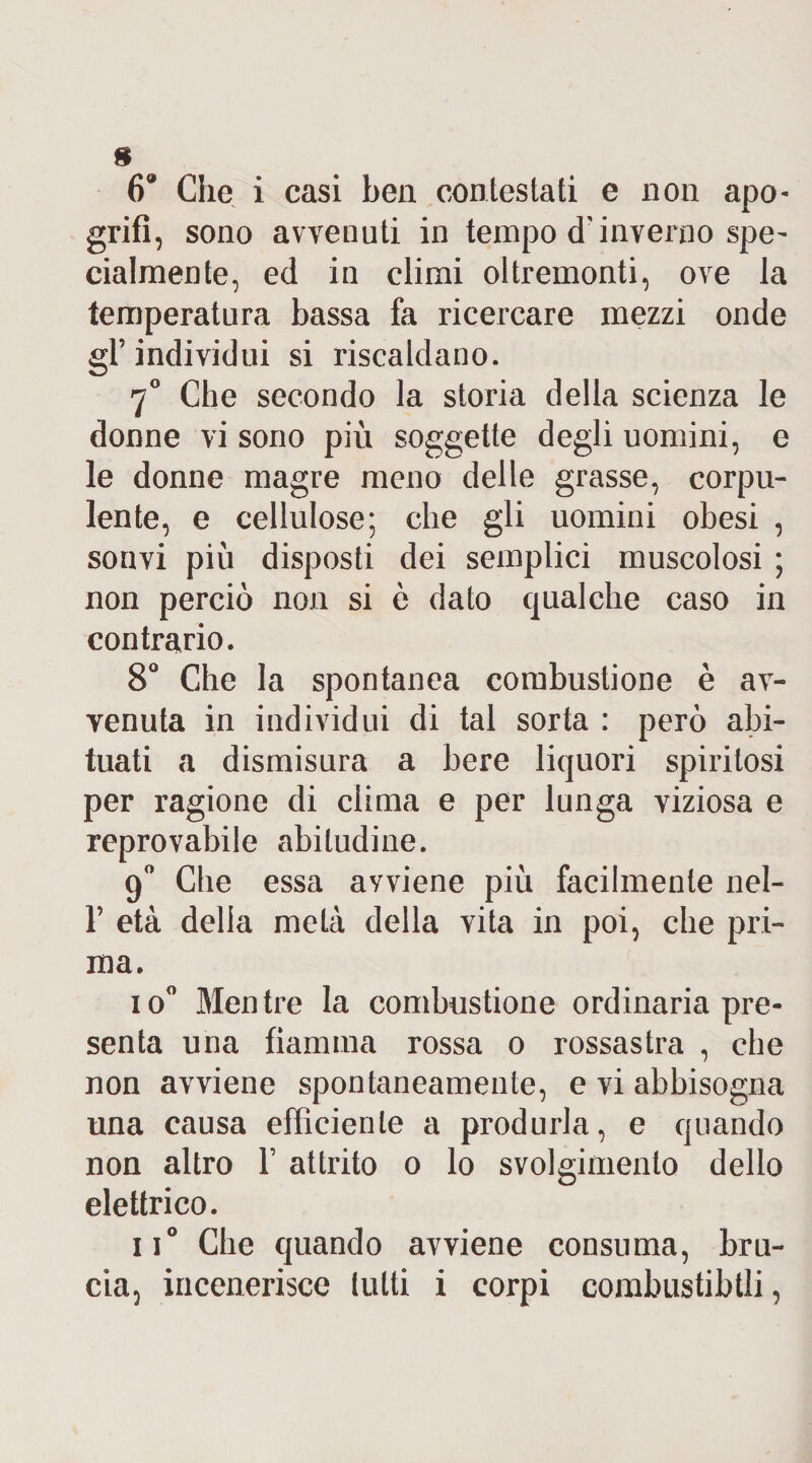 * 6* Che i casi ben contestati e non apo- grifi, sono avvenuti in tempo d'inverno spe~ cialmente, ed in climi oltremonti, ove la temperatura bassa fa ricercare mezzi onde gl’individui si riscaldano. 70 Che secondo la storia della scienza le donne vi sono più soggette degli uomini, e le donne magre meno delle grasse, corpu¬ lente, e cellulose; che gli uomini obesi , soavi più disposti dei semplici muscolosi ; non perciò non si è dato qualche caso in contrario. 8° Che la spontanea combustione è av¬ venuta in individui di tal sorta : però abi¬ tuati a dismisura a bere liquori spiritosi per ragione di clima e per lunga viziosa e reprovabile abitudine. 9° Che essa awiene più facilmente nel- 1’ età delia metà della vita in poi, che pri¬ ma. io° Mentre la combustione ordinaria pre¬ senta una fiamma rossa o rossastra , che non avviene spontaneamente, e vi abbisogna una causa efficiente a produrla, e quando non altro Y attrito o lo svolgimento dello elettrico. n° Che quando avviene consuma, bru¬ cia, incenerisce lutti i corpi combustibili,