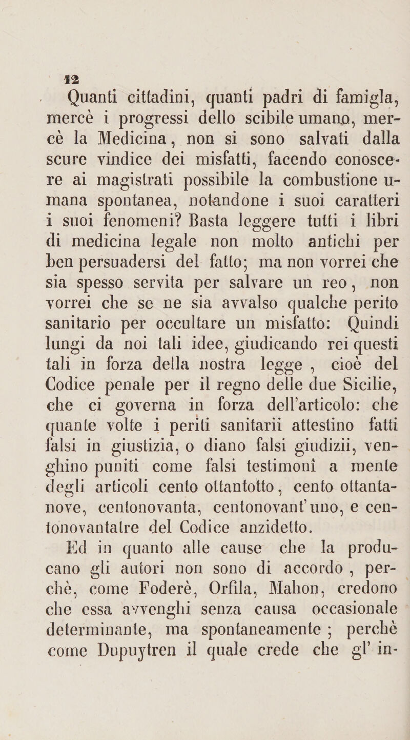 Quanti cittadini, quanti padri di famigla, mercè i progressi dello scibile umano, mer¬ cè la Medicina, non si sono salvati dalla scure vindice dei misfatti, facendo conosce¬ re ai magistrati possibile la combustione u- mana spontanea, notandone i suoi caratteri i suoi fenomeni? Basta leggere tutti i libri di medicina legale non molto antichi per ben persuadersi del fatto; ma non vorrei che sia spesso servita per salvare un reo, non vorrei che se ne sia avvalso qualche perito sanitario per occultare un misfatto: Quindi lungi da noi tali idee, giudicando rei questi tali in forza della nostra legge , cioè del Codice penale per il regno delle due Sicilie, che ci governa in forza dell’articolo: che quante volte i periti sanitarii attestino fatti falsi in giustizia, o diano falsi giudizii, ven- ghino puniti come falsi testimoni a mente degli articoli cento ottantotto, cento ottanta¬ nove, centonovanta, centonovant’ uno, e cen- tonovantaire del Codice anzidetto. Ed in quanto alle cause che la produ¬ cano gli autori non sono di accordo , per¬ chè, come Foderè, Orlila, Malion, credono che essa avvenghi senza causa occasionale determinante, ma spontaneamente ; perchè come Dupuytren il quale crede che gl* in-