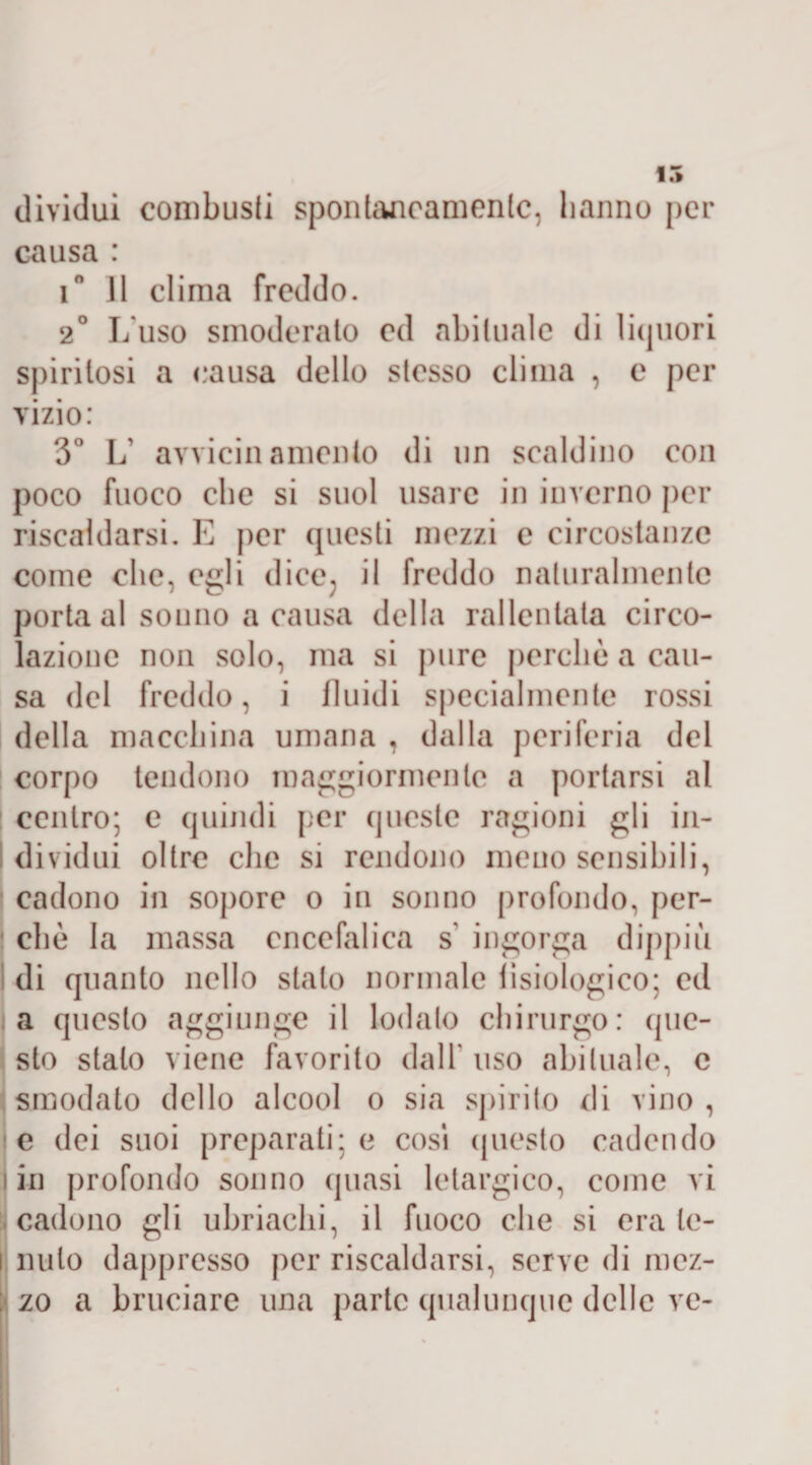 15 dividui combusti spontaneamente, hanno per causa : i° Il clima freddo. 2° L'uso smoderato ed abituale di liquori spiritosi a causa dello stesso clima , e per vizio: 3° L’ avvicinamento di un scaldino con poco fuoco che si suol usare in inverno per riscaldarsi. E per questi mezzi e circostanze come che, egli dice, il freddo naturalmente porta al sonno a causa della rallentata circo¬ lazione non solo, ma si pure perchè a cau¬ sa del freddo, i fluidi specialmente rossi della macchina umana , dalla periferia del corpo tendono maggiormente a portarsi al centro; e quindi per queste ragioni gli in¬ dividui oltre che si rendono meno sensibili, cadono in sopore o in sonno profondo, per¬ chè la massa encefalica s ingorga dippiù di quanto nello stato normale fisiologico; ed a questo aggiunge il lodalo chirurgo: que¬ sto stalo viene favorito dall' uso abituale, c smodato dello alcool o sia spirito di vino , te dei suoi preparati; e cosi questo cadendo ! in profondo sonno quasi letargico, come vi cadono gli ubriachi, il fuoco che si era ie- i nulo dappresso per riscaldarsi, serve di mez¬ zo a bruciare una parte qualunque delle ve-
