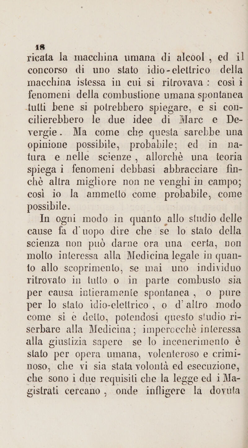 IH ricala la macchina umana di alcool , ed il concorso di uno stato idio-elettrico delia macchina istessa in cui si ritrovava : così i fenomeni della combustione umana spontanea tutti bene si potrebbero spiegare, e si con¬ cilierebbero le due idee di Marc e De¬ vergi e . Ma come eh? questa sarebbe una opinione possibile, probabile: ed in na¬ tura e nelle scienze , allorché una teoria spiega i fenomeni debbasi abbracciare fin¬ ché altra migliore non ne venghi in campo; così io la ammetto come probabile, come possibile. In ogni modo in quanto allo studio delle cause fa d'uopo dire che se lo stato della scienza non può darne ora una certa, non molto interessa alla Medicina legale in quan¬ to allo scoprimento, se mai uno individuo ritrovato in tutto o in parte combusto sia per causa intieramente spontanea , o pure per lo stato ìdio-elettrico , o d’altro modo come si e detto, potendosi questo s!udio ri¬ serbare alla Medicina; imperocché interessa alla giustizia sapere se lo incenerimento è stato per opera umana, volenteroso e crimi¬ noso, che vi sia stata volontà ed esecuzione, che sono i due requisiti che la legge ed i Ma¬ gistrati cercano , onde infligere la dovuta