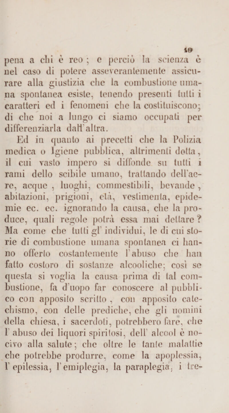 pena a chi è reo ; e perciò la scienza e nel caso di potere asseverali temente assicu¬ rare alla giustizia che la combustione uma¬ na spontanea esiste, tenendo presenti tulli i caratteri ed i fenomeni che la costituiscono; di clic noi a lungo ci siamo occupati per differenziarla dall'altra. Ed in quanto ai precetti che la Polizia medica o Igiene pubblica, altrimenti dotta, il cui vasto impero si diffonde su tutti 1 rami dello scibile umano, trattando delfac- rc, acque , luoghi, commestibili, bevande , abitazioni, prigioni, età, veslimenla, epide¬ mie ec. ec. ignorando la causa, che la pro¬ duce, quali regole potrà essa mai dettare ? Ma come che tulli gl individui, le di cui sto¬ rie di combustione umana spontanea ci han¬ no offerlo costantemente 1 abuso che bau fatto costoro di sostanze alcooliche; cosi se questa si voglia la causa prima di lai com¬ bustione, fa d'uopo far conoscere al pubbli¬ co con apposito scritto , con apposito cate¬ chismo, con delle prediche, che gli uomini della chiesa, i sacerdoti, potrebbero fare, die 1 abuso dei liquori spiritosi, dell alcool è no¬ civo alla salute; che oltre le tante malattie che potrebbe produrre, come la apoplessia, r epilessia, Y emiplegia, la paraplegia, i tre-