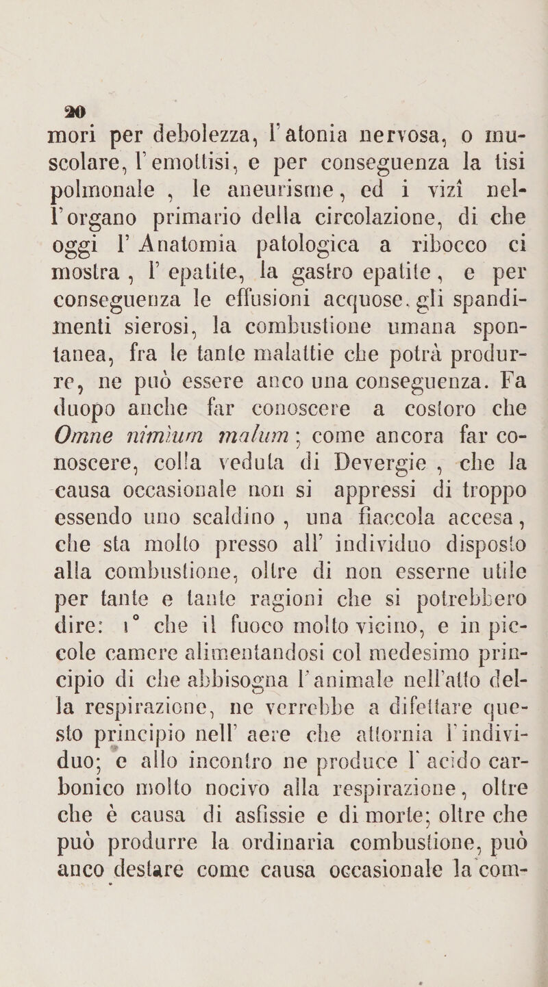 mori per debolezza, Y atonia nervosa, o mu¬ scolare, Femottisi, e per conseguenza la tisi polmonale , le aneurisme, ed i vizi nel- l’organo primario della circolazione, di che oggi r Anatomia patologica a ribocco ci mostra , Y epatite, la gastro epatite, e per conseguenza le effusioni acquose, gli spandi- menti sierosi, la combustione umana spon¬ tanea, fra le tante malattie che potrà produr¬ re, ne può essere anco una conseguenza. Fa duopo anche far conoscere a costoro che Orane nimìurn malum ; come ancora far co¬ noscere, colla veduta di Devergie , che la causa occasionale non si appressi di troppo essendo uno scaldino, una fiaccola accesa, che sta molto presso all’ individuo disposto alia combustione, oltre di non esserne utile per tante e tante ragioni che si potrebbero dire: \° che il fuoco molto vicino, e in pic¬ cole camere alimentandosi col medesimo prin¬ cipio di che abbisogna Yanimale nellatto del¬ la respirazione, ne verrebbe a difettare que¬ sto principio nell’ aere die attornia Y indivi¬ duo; e allo incontro ne produce Y acido car¬ bonico molto nocivo alla respirazione, oltre che è causa di asfissie e di morte; oltre che può produrre la ordinaria combustione, può anco destare come causa occasionale la com-