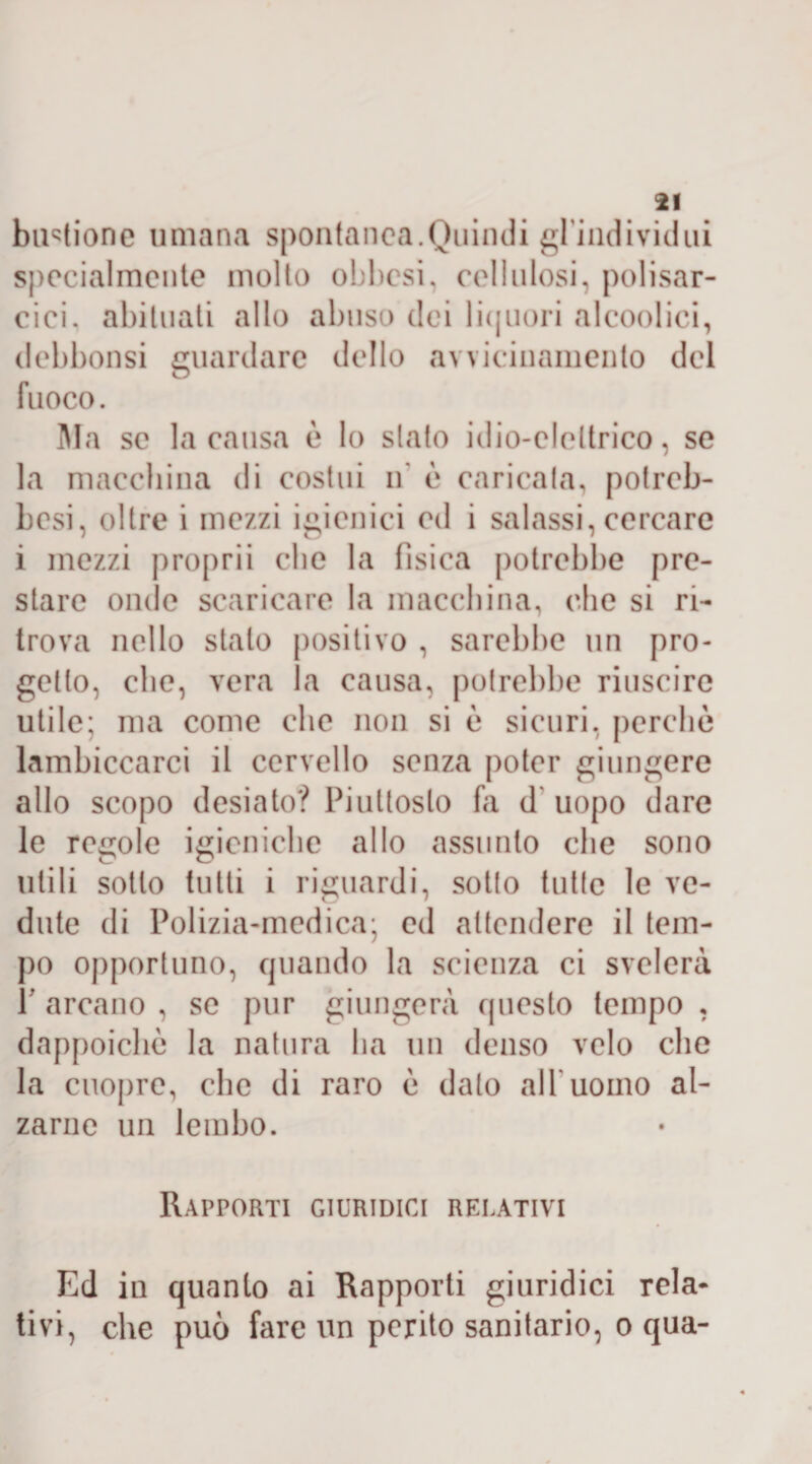 buglione umana spontanea.Quindi gl'individui specialmente molto obliosi, cellulosi, polisar¬ cia. abituati allo abuso dei liquori alcoolici, debbonsi guardare dello avvicinamento del fuoco. Ma se la causa è lo stato idio-cleltrico, se la macchina di costui ir è caricata, potreb- besi, oltre i mezzi igienici cd i salassi,cercare i mezzi proprii clic la fisica potrebbe pre¬ stare onde scaricare la macchina, che si ri¬ trova nello stalo positivo , sarebbe un pro¬ getto, che, vera la causa, potrebbe riuscire utile; ma come che non si è sicuri, perche lambiccarci il cervello senza poter giungere allo scopo desiato? Piuttosto fa d uopo dare le regole igieniche allo assunto che sono utili sotto tutti i riguardi, sotto tutte le ve¬ dute di Polizia-medica; ed attendere il tem¬ po opportuno, quando la scienza ci svelerà P arcano , se pur giungerà questo tempo , dappoiché la natura ha un denso velo che la cuopre, che di raro è dato all*uomo al¬ zarne un lembo. Rapporti giuridici relativi Ed iu quanto ai Rapporti giuridici rela¬ tivi, che può fare un perito sanitario, o qua-