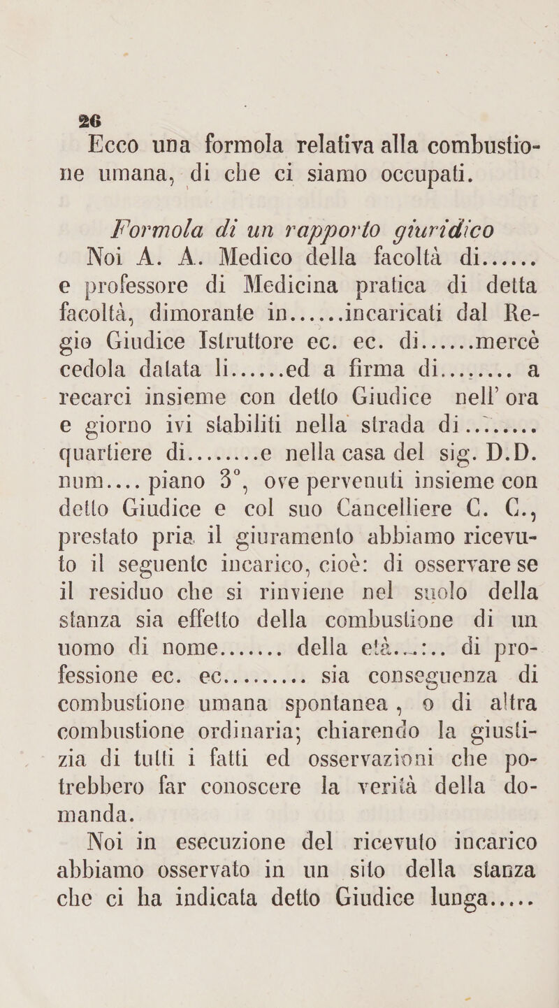 20 Ecco una forinola relativa alla combustio¬ ne umana, di che ci siamo occupati. Formolo, di un rapporto giuridico Noi À. A. Medico della facoltà di. e professore di Medicina pratica di detta facoltà, dimorante in.incaricati dal Re¬ gio Giudice Istruttore ec. ec. di.mercè cedola datata li.ed a firma di.... a recarci insieme con detto Giudice nell’ ora e giorno ivi stabiliti nella strada di.... quartiere di.e nella casa del sig. D.D. mira.... piano 3°, ove pervenuti insieme con detto Giudice e col suo Cancelliere C. C., prestato pria il giuramento abbiamo ricevu¬ to il seguente incarico, cioè: di osservare se il residuo che si rinviene nel suolo della stanza sia effetto della combustione di un uomo di nome. della età..-.:., di pro¬ fessione ec. ec. sia conseguenza di combustione umana spontanea, o di altra combustione ordinaria; chiarendo la giusti¬ zia di tutti i fatti ed osservazioni che po¬ trebbero far conoscere la verità della do¬ manda. Noi in esecuzione del ricevuto incarico abbiamo osservato in un sito della stanza che ci ha indicata detto Giudice lunga.