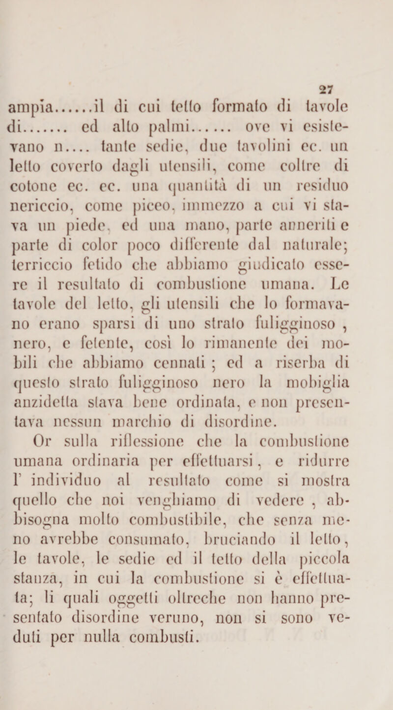 ampia.il di cui tetto formalo di tavole di. ed allo palmi. ove vi esiste¬ vano n_ tante sedie, due tavolini ec. un letto coverto dagli utensili, come coltre di cotone ec. ec. una quantità di un residuo nericcio, come piceo, immezzo a cui vi sla¬ va un piede, ed una mano, parte anneriti e parte di color poco differente dal naturale; terriccio fetido clic abbiamo giudicalo esse¬ re il resultalo di combustione umana. Le tavole del letto, gli utensili die lo formava¬ no erano sparsi di uno strato fuligginoso , nero, c fetente, cosi lo rimanente dei mo¬ bili ebe abbiamo carnali ; ed a riserba di questo strato fuligginoso nero la mobiglia anzidetla slava bene ordinata, e non presen¬ tava nessun marchio di disordine. Or sulla riflessione che la combustione umana ordinaria per effettuarsi, e ridurre 1' individuo al resultato come si mostra quello clic noi vengbiamo di vedere , ab¬ bisogna molto combustibile, ebe senza me¬ no avrebbe consumato, bruciando il letto, le tavole, le sedie ed il tetto della piccola stanza, in cui la combustione si è effettua¬ ta; li quali oggetti oltreché non hanno pre¬ sentato disordine veruno, non si sono ve¬ duti per nulla combusti.