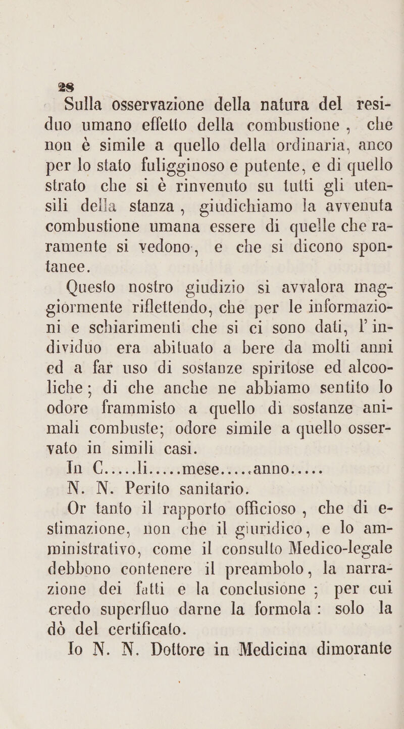 Sulla osservazione della natura del resi¬ duo umano effetto della combustione , che non è simile a quello della ordinaria, anco per lo stato fuligginoso e putente, e di quello strato che si è rinvenuto su tutti gli uten¬ sili della stanza , giudichiamo la avvenuta combustione umana essere di quelle che ra¬ ramente si vedono , e che si dicono spon¬ tanee. Questo nostro giudizio si avvalora mag¬ giormente riflettendo, che per le informazio¬ ni e schiarimenti che si ci sono dati, F in¬ dividuo era abituato a bere da molti anni ed a far uso di sostanze spiritose ed alcoo- liche ; di che anche ne abbiamo sentito lo odore frammisto a quello di sostanze ani¬ mali combuste; odore simile a quello osser¬ vato in simili casi. In C.li.mese_*anno. N. N. Perito sanitario. Or tanto il rapporto officioso , che di e- stimazione, non che il giuridico, e lo am¬ ministrativo, come il consulto Medico-legale debbono contenere il preambolo, la narra¬ zione dei fatti e la conclusione ; per cui credo superfluo darne la formola : solo la dò dei certificato. Io N. N. Dottore in Medicina dimorante