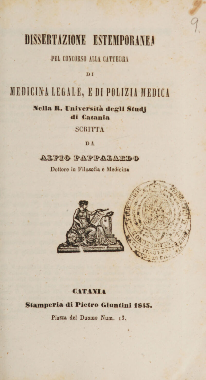 / % UISSEimZIOK ESTEIUPOIUHE.4 PEL COSCORSO ALLA CATTEDRA DI MEDICINA LEGALE, E DI POLIZIA MEDICA \c*lla II. Ini vergila degli Sludj di Catania SCRITTA DA Dollore io Filosofia c Medicina CATANIA Stamperia di Pietro Giuntini 1815 Piazza dei Duomo Num. i3.