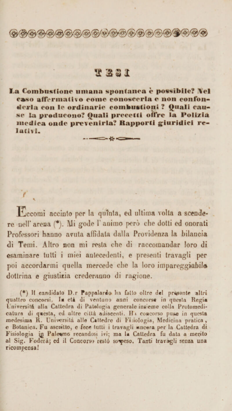 I>a Combustione umana spontanea è possibile? \el e»so affermativo come conoscerla e non confon- ♦3« i la con le ordinarie combustioni ? Quali cau¬ se la producono? Quali precetti offre la Polizia medica onde prevenirla? Rapporti giuridici re¬ lutivi. > • ; Eccomi acciaio per la quinta, ed nitima volta a scende¬ re ucir arena (*). Mi gode l'animo però che dotti ed onorati Professori hanno avuta affidata dalla Previdenza la bilancia di Temi. Altro non mi resta che di raccomandar loro di esaminare tutti i miei antecedenti, e presenti travagli per poi accordarmi quella mercede che la loro impareggiabiJo dottrina e giustizia crederanno di ragione. (*) Il candidalo I).r Pappalardo* l»a fallo olire del prosante al (ri quattro concorsi. I« età di ventuno anni concorsa in questa Regia l nivorsifà alla Cattedra di Patologia generale ins eme colla Protoinedi- calura di qacsta, ed ultre città aJiocenli. Hi concorso puwj in questa medesima R. Uni\*crsilà alle Cattedre di Fisiologia, Medicina pratica, e Botanica, Fu ascritto, c fece tutti i travagli ancora per la Cattedra di Fisiologia Palermo recandosi ivi; ma la Cattedra fu data a merito al Sig. Fodera; cd il Concorsa restò soppeso. Tairti travagli senza una ricompensa!