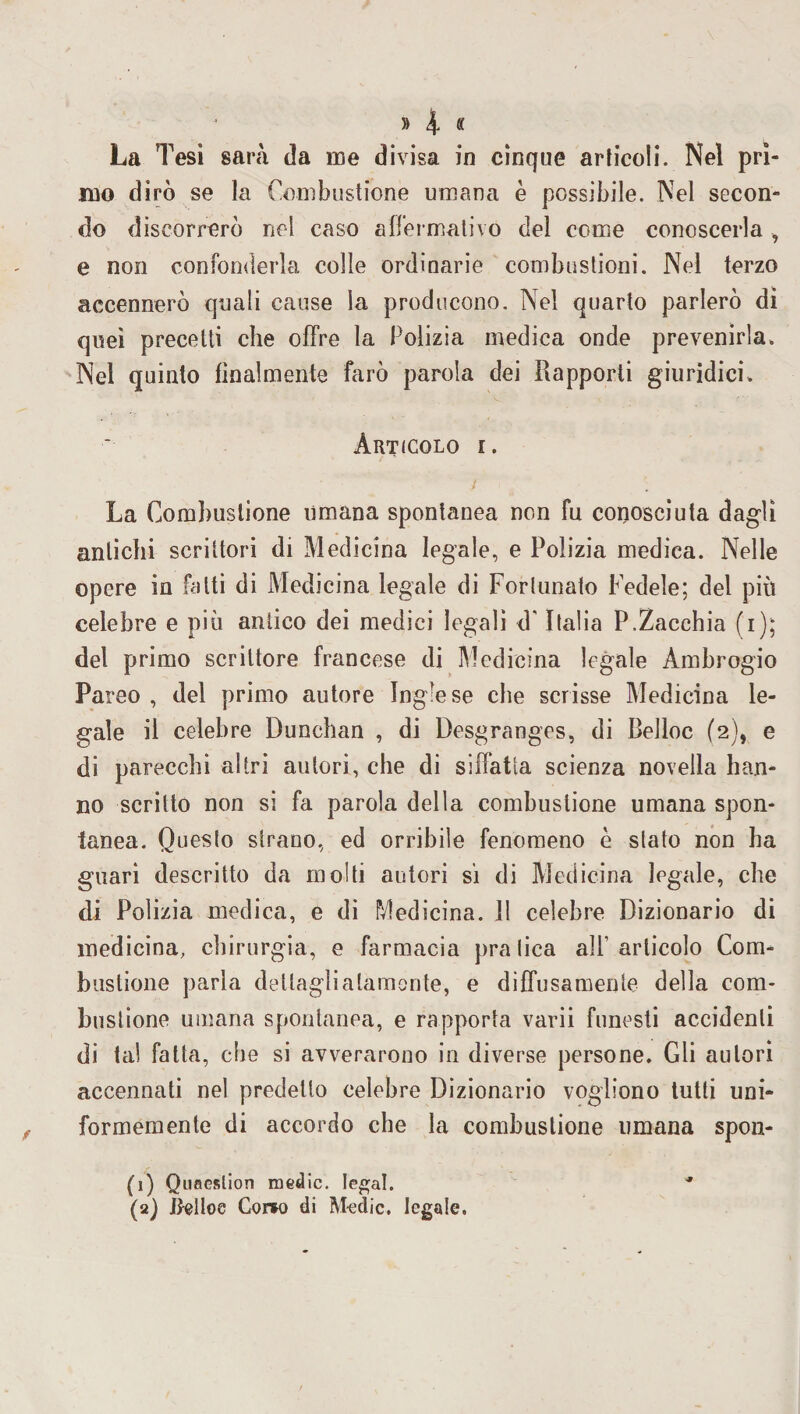 mo dirò se la Combustione umana è possibile. Nel secon¬ do discorrerò nel caso affermativo del come conoscerla , e non confonderla colle ordinarie combustioni. Nel terzo accennerò quali cause la producono. Nel quarto parlerò di quei precetti che offre la Polizia medica onde prevenirla. Nel quinto finalmente farò parola dei Rapporti giuridici. Articolo i. / La Combustione umana spontanea non fu conosciuta dagli antichi scrittori di Medicina legale, e Polizia medica. Nelle opere in fatti di Medicina legale di Fortunato Fedele; del più celebre e più antico dei medici legali d'Italia P.Zacchia (i); del primo scrittore francese di Medicina legale Ambrogio Pareo , del primo autore Inglese che scrisse Medicina le¬ gale il celebre Dunchan , di Desgranges, di Belloc (2), e di parecchi altri autori, che di siffatta scienza novella han¬ no scritto non si fa parola della combustione umana spon¬ tanea. Questo strano, ed orribile fenomeno è stato non ha guari descritto da molti autori si di Medicina legale, che di Polizia medica, e di Medicina. Il celebre Dizionario di medicina, chirurgia, e farmacia pratica all'articolo Com¬ bustione parla dettaglialamonte, e diffusamente della com¬ bustione umana spontanea, e rapporta varii funesti accidenti di tal fatta, che si avverarono in diverse persone. Gli autori accennati nel predetto celebre Dizionario vogliono tutti uni¬ formemente di accordo che la combustione umana spon- (1) Quaeslion medie. legai. * (2) Belloc Coreo di Medie. legale.