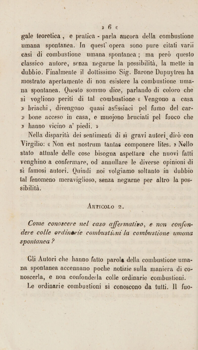 gale teoretica , e pratica - parla ancora della combustione umana spontanea. In quest’ opera sono pure citati varii casi di combustione umana spontanea ; ma però questo classico autore, senza negarne la possibilità, la mette in dubbio. Finalmente il dottissimo Sig. Barone Dupuytren ha mostrato apertamente di non esistere la combustione uma¬ na spontanea. Questo sommo dice, parlando di coloro che si vogliono periti di tal combustione cc Vengono a casa » briachi, divengono quasi asfissiaci pel fumo del car- » bone acceso in casa, e muojono bruciati pel fuoco che hanno vicino a’ piedi. » Nella disparità dei sentimenti di si gravi autori dirò con Virgilio: cc Non est nostrum tantas componere lites. » Nello stato attuale delle cose bisogna aspettare che nuovi fatti venghino a confermare, od annullare le diverse opinioni di si famosi autori. Quindi noi volgiamo soltanto in dubbio tal fenomeno meraviglioso, senza negarne per altro la pos¬ sibilità. Articolo 2. Come conoscere nel caso affermativo, e non confon¬ dere colle ordinarie combustioni la combustione umana spontanea ? Gli Autori che hanno fatto parola della combustione uma¬ na spontanea accennano poche notizie sulla maniera di co¬ noscerla, e non confonderla colle ordinarie combustioni. Le ordinarie combustioni si conoscono da tutti. Il fuo-