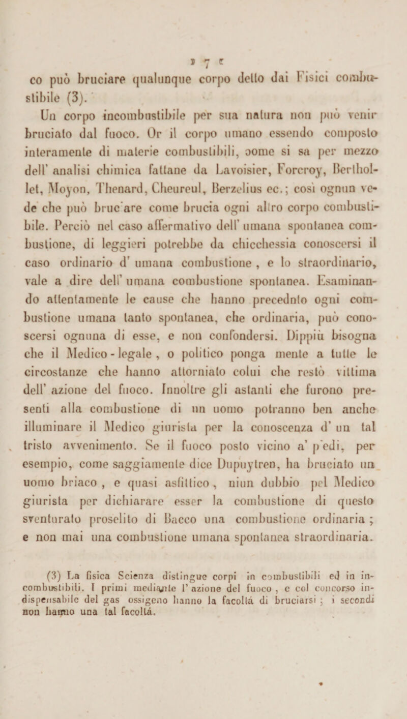 co può bruciare qualunque corpo dello dai Fisici combu¬ stibile (3). Un corpo incombustibile per sua natura non può venir brucialo dal fuoco. Or il corpo umano essendo composto interamente di materie combustibili, oome si sa per mezzo dell’ analisi chimica fattane da Lavoisier, l'orcroy, Berlhol- let, Moyon, Thenard, Cheureul, Berzelius ec.; cosi ognun ve¬ de che può bruc are come brucia ogni allro corpo combusti¬ bile. Perciò nel caso affermativo dell’ umana spontanea com¬ bustione, di leggieri potrebbe da chicchessia conoscersi il caso ordinario d’ umana combustione , e lo straordinario, vale a dire deli’ umana combustione spontanea. Esaminan¬ do attentamente le cause che hanno precednlo ogni com¬ bustione umana tanto spontanea, elle ordinaria, può cono¬ scersi ognuna di esse, e non confondersi. Dippiù bisogna che il Medico - legale , o politico ponga mente a tulle le circostanze che hanno attorniato colui che restò vittima dell’ azione del fuoco. Innoltre gli astanti che furono pre¬ senti alla combustione di un uomo potranno ben anche illuminare il Medico giurista per la conoscenza d’ un tal tristo avvenimento. Se il fuoco posto vicino a’ pedi, per esempio, come saggiamente dice Dupuytren, ha bruciato un uomo briaco , e quasi asfìttico , niun dubbio pel Medico giurista per dichiarare esser la combustione di questo sventurato proselito di Bacco una combustione ordinaria ; e non mai una combustione umana spontanea straordinaria. (3) La fisica Scienza distingue corpi in combustibili ed in in¬ combustibili. I primi meditile fazione del fuoco, c col concorso in¬ dispensabile del gas ossigeno hanno la facoltà di bruciarsi ; i secondi non hanno una tal facoltà.