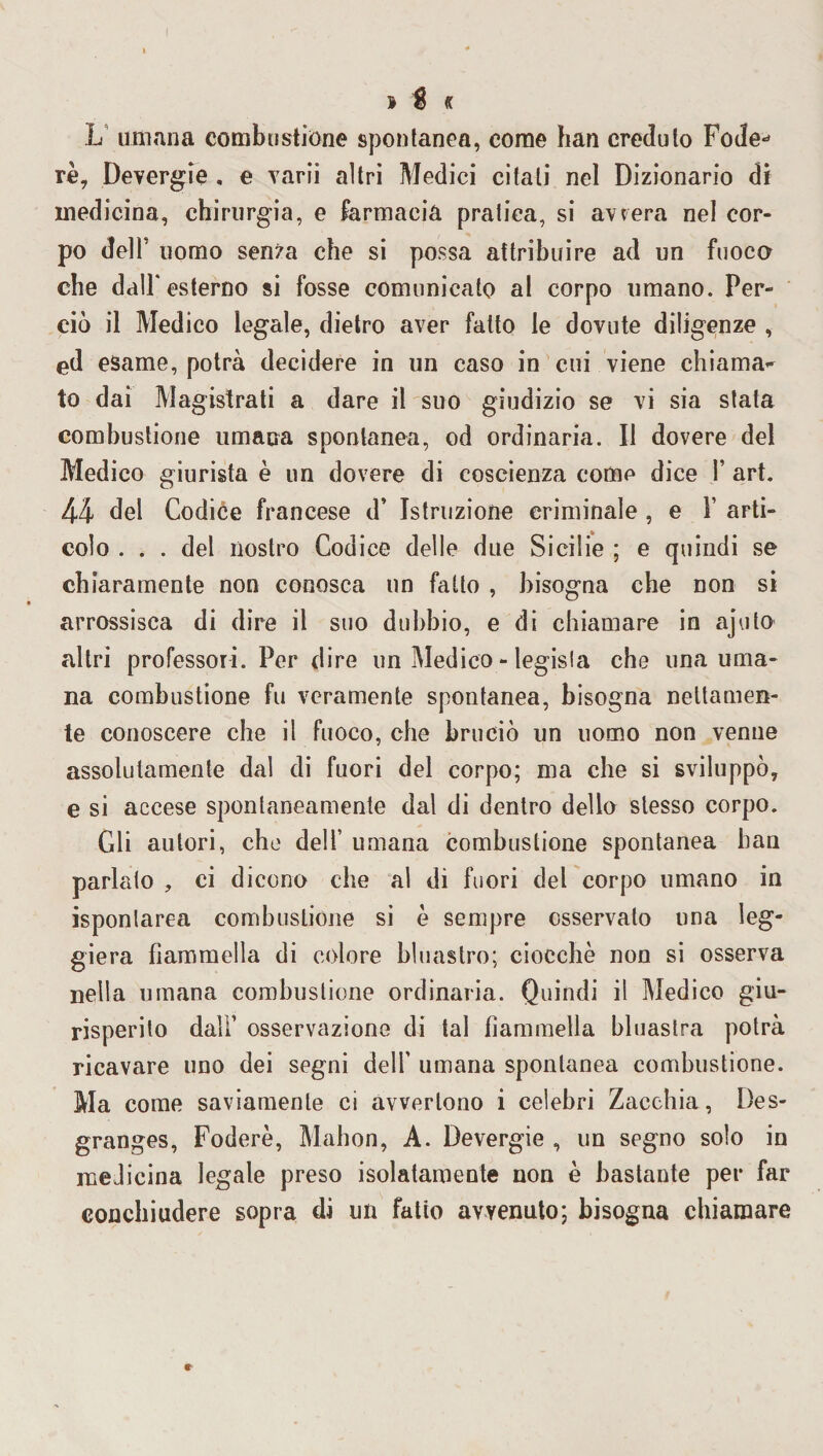 » % « L umana combustione spontanea, come han creduto Fotle* rè, Devergie . e varii altri Medici citati nel Dizionario di medicina, chirurgia, e farmacia pratica, si avvera nel cor¬ po dell' uomo senza che si possa attribuire ad un fuoco che dall'esterno si fosse comunicato al corpo umano. Per¬ ciò il Medico legale, dietro aver fatto le dovute diligenze , ed esame, potrà decidere in un caso in cui viene chiama^ to dai Magistrati a dare il suo giudizio se vi sia stata combustione umana spontanea, od ordinaria. Il dovere del Medico giurista è un dovere di coscienza come dice Y art. 44 del Codice francese d’ Istruzione criminale , e 1’ arti¬ colo ... del nostro Codice delle due Sicilie ; e quindi se chiaramente non conosca un fatto , bisogna che non si arrossisca di dire il suo dubbio, e di chiamare in ajuto altri professori. Per dire un Medico - legisla che una uma¬ na combustione fu veramente spontanea, bisogna nettamen¬ te conoscere che il fuoco, che bruciò un uomo non venne assolutamente dal di fuori del corpo; ma che si sviluppò, e si accese spontaneamente dal di dentro dello stesso corpo. Gli autori, che delI’ umana combustione spontanea han parlato , ci dicono che al di fuori del corpo umano in isponlarea combustione si è sempre osservato una leg¬ giera fiammella di colore bluastro; ciocche non si osserva nella umana combustione ordinaria. Quindi il Medico giu¬ risperito dall’ osservazione di tal fiammella bluastra potrà ricavare uno dei segni dell’ umana spontanea combustione. Ma come saviamente ci avvertono i celebri Zacchia, Des- granges, Fodere, Mahon, A. Devergie , un segno solo in medicina legale preso isolatamente non è bastante per far conchiudere sopra di un fatto avvenuto; bisogna chiamare