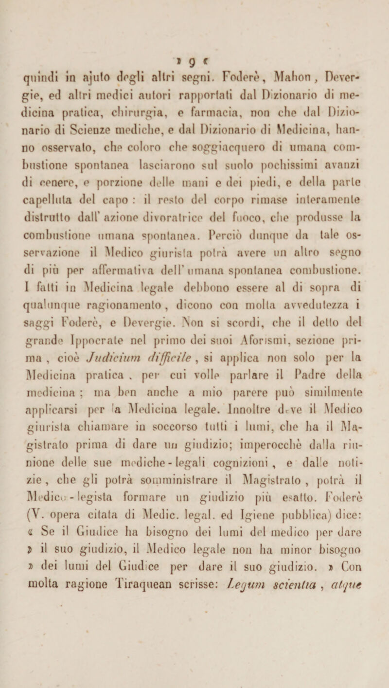 quindi in ajuto dogli altri sogni. Fodere, Mahon, Dever- gio, ed altri medici autori rapportati dal Dizionario di me¬ dicina pratica, chirurgia, e farmacia, non che dal Dizio¬ nario di Scienze mediche, e dal Dizionario di Medicina, han¬ no osservato, che coloro che soggiacquero di umana com¬ bustione spontanea lasciarono sul suolo pochissimi avanzi di cenere, e porzione delle mani e dei piedi, e della parte capelluta del capo : il resto del corpo rimase interamente distrutto dall' aziono divoratrice del fuoco, che produsse la combustione umana spontanea. Perciò dunque da tale os¬ servazione il Medico giurista potrà avere un altro segno di più per affermativa dell’ umana spontanea combustione. I fatti in Medicina legale debbono essere al di sopra di qualunque ragionamento, dicono con molta avvedutezza i saggi Foderò, e Devergie. Non si scordi, che il detto del grande Ippocrale nel primo dei suoi Aforismi, sezione pri¬ ma , cioè Judieium diffìcile , si applica non solo per la Medicina pratica . per cui volle parlare il Padre della medicina ; ma ben anche a mio parere può similmente applicarsi per a Medicina legale. Innoltre drve il Medico giurista chiamare iu soccorso tutti i lumi, che ha il Ma¬ gistrato prima di dare un giudizio; imperocché dalla riu¬ nione delle sue mediche - legali cognizioni, e dalle noti¬ zie , che gli potrà somministrare il Magistrato , potrà il Med icu - legista formare un giudizio più esalto. Foderò (V. opera citata di Medie, legai, ed Igiene pubblica) dice: a Se il Giudice ha bisogno dei lumi del medico per dare D il suo giudizio, il .Medico legale non ha minor bisogno a dei I unii del Giudice per dare il suo giudizio. » Con molta ragione Tiraquean scrisse: Legum scialila , at'jue