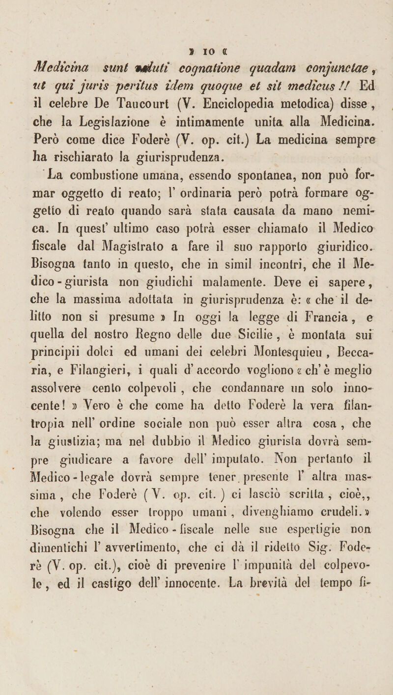 S IO ff Medicina sunt veduti cognatione quadam conjunclae, ut qui juris peritus idem quoque et sit medìcus // Ed il celebre De Tau court (V. Enciclopedia metodica) disse , che la Legislazione è intimamente unita alla Medicina. Però come dice Foderò (V. op. cit.) La medicina sempre ha rischiarato la giurisprudenza. La combustione umana, essendo spontanea, non può for¬ mar oggetto di reato; 1’ ordinaria però potrà formare og¬ getto di reato quando sarà stata causata da mano nemi¬ ca. In quest’ ultimo caso potrà esser chiamato il Medico fiscale dal Magistrato a fare il suo rapporto giuridico. Bisogna tanto in questo, che in simil incontri, che il Me¬ dico-giurista non giudichi malamente. Deve ei sapere, che la massima adottata in giurisprudenza è : cc che il de¬ litto non si presume ì In oggi !a legge di Francia, e quella del nostro Regno delle due Sicilie , è montata sui principii dolci ed umani dei celebri Montesquieu , Becca¬ ria, e Filangieri, i quali d’accordo vogliono e eh’è meglio assolvere cento colpevoli , che condannare un solo inno¬ cente! )) Vero ò che come ha detto Foderò la vera filan¬ tropia nell’ ordine sociale non può esser altra cosa , che la giustizia; ma nel dubbio il Medico giurista dovrà sem¬ pre giudicare a favore dell’ imputato. Non pertanto il Medico - legale dovrà sempre tener , presente 1’ altra mas¬ sima, che Foderò (Y. o.p. cit.) ci lasciò scritta, cioè,, che volendo esser troppo umani, divenghiamo crudeli.» Bisogna che il Medico - fiscale nelle sue esperligie non dimentichi 1’ avvertimento, che ci dà il ridetto Sig. Fode¬ rò (Y. op. cit.), cioè di prevenire 1' impunità del colpevo¬ le , ed il castigo dell’ innocente. La brevità del tempo fi-