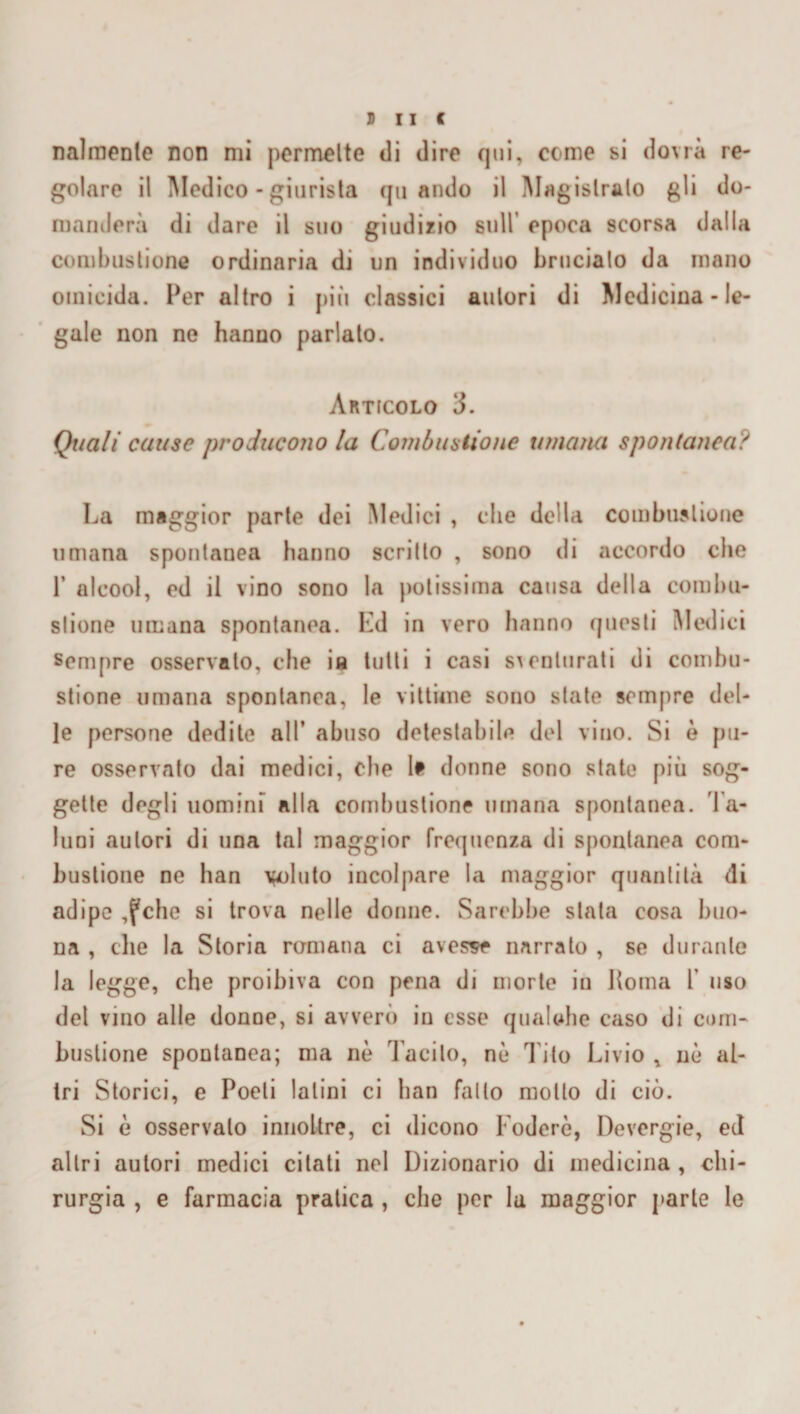 sue nalmenle non mi permette di dire qui, come si dovrà re¬ golare il Medico - giurista quando il Magistrato gli do¬ manderà di dare il suo giudizio sull epoca scorsa dalla combustione ordinaria di un individuo brucialo da mano omicida. Per altro i più classici autori di Medicina - le¬ gale non ne hanno parlalo. Articolo 3. Quali cause producono la Combustione umana spontanea? La maggior parte dei Medici , che della combustione umana spontanea hanno scritto , sono di accordo che 1’ alcool, ed il vino sono la potissima causa della combu¬ stione umana spontanea. Ld in vero hanno questi Medici sempre osservato, che ia tutti i casi sventurati di combu¬ stione umana spontanea, le vittime sono state sempre del¬ le persone dedite all’ abuso detestabile del vino. Si è pu¬ re osservato dai medici, che li donne sono state più sog¬ gette degli uomini alla combustione umana spontanea. Ta¬ luni autori di una tal maggior frequenza di spontanea com¬ bustione ne han voluto incolpare la maggior quantità di adipe ,fche si trova nelle donne. Sarebbe stata cosa buo¬ na , che la Storia romana ci avesse narrato , se durante la legge, che proibiva con pena di morte in Poma 1’ uso del vino alle donne, si avverò in esse qualche caso di com¬ bustione spontanea; ma nè Tacito, nè Tito Livio , nè al¬ tri Storici, e Poeti latini ci ban fallo motto di ciò. Si è osservalo innoltre, ci dicono Foderò, Devergie, ed altri autori medici citati nel Dizionario di medicina , chi¬ rurgia , e farmacia pratica , che per la maggior parte le