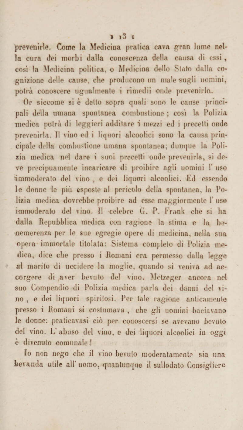 prevenirle. Come la Medicina pralica cava gran lume nel¬ la cura dei morbi dalla conoscenza della causa di essi , così la Medicina politica, o Medicina dello Slato dalla co¬ gnizione delle cause, che producono un male sugli uomini, potrà conoscere ugualmente i rimedii onde prevenirlo. Or siccome si è detto sopra quali sono le cause princi¬ pali della umana spontanea combustione ; così la Polizia medica potrà di leggieri additare 1 mezzi ed i precetti onde prevenirla, il vino ed i liquori alcoolici sono la causa prin¬ cipale della combustione umana spontanea; dunque la Poli¬ zia medica nel dare i suoi precetti onde prevenirla, si de¬ ve precipuamente incaricare di proibire agli uomini 1 uso immoderalo del vino , e dei liquori alcoolici. Ed essendo le donne le più esposte al pericolo della spontanea, la Po¬ lizia medica dovrebbe proibire ad esse maggiormente Y uso immoderato del vino. Il celebre C. P. Frank che si ha dalla Repubblica medica con ragione la stima e la be¬ nemerenza per le sue egregie opere di medicina, nella sua opera immortale titolata: Sistema completo di Polizia me¬ dica, dice che presso i Romani era permesso dalla legge al marito di uccidere la moglie, quando si veniva ad ac¬ corgere di aver bevuto del vino. Metzeger ancora nel suo Compendio di Polizia medica parla dei danni del vi¬ no , e dei liquori spiritosi. Per tale ragione anticamente presso i Romani si costumava , che gli uomini baciavano le donne: praticavasi ciò per conoscersi se avevano bevuto del vino. L’ abuso del vino, e dei liquori alcoolici in oggi è divenuto comunale! Io non nego che il vino bevulo moderatamente sia una bevanda utile all' uomo, quantunque il sullodato Consigliere