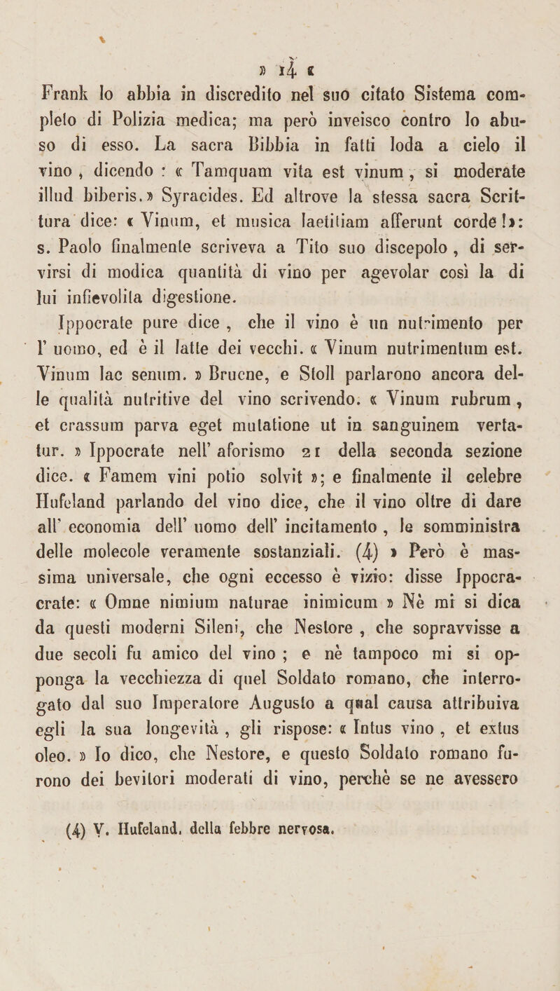 Frank Io abbia in discredito nel suo citato Sistema com¬ pleto di Polizia medica; ma però inveisco contro Io abu¬ so di esso. La sacra Bibbia in fatti loda a cielo il vino , dicendo : (c Tamquam vita est vinum , si moderate illud biberis.» Syracides. Ed altrove la stessa sacra Scrit¬ tura dice: c Vinum, et musica laetitiam alferunt cordoli: s. Paolo finalmente scriveva a Tito suo discepolo , di ser¬ virsi di modica quantità di vino per agevolar così la di lui infievolita digestione. Ippocrate pure dice , elle il vino è un nutrimento per F uomo, ed è il latte dei vecchi. « Vinum nutriraentum est. Vinum Iac senum. » Brucne, e Stoll parlarono ancora del¬ le qualità nutritive del vino scrivendo. « Vinum rubrum , et crassum parva eget mulatione ut in sanguinem verta- tur. » Ippocrate nell’ aforismo 2 r della seconda sezione dice. « Famem vini potio solvit »; e finalmente il celebre Hufeland parlando del vino dice, che il vino oltre di dare all’ economia dell’ uomo dell’ incitamento , le somministra delle molecole veramente sostanziali. (4) » Però è mas¬ sima universale, che ogni eccesso è vizio: disse Jppocra- crate: « Omne nimium naturae inimicum » Nè mi si dica da questi moderni Sileni, che Nestore , che sopravvisse a due secoli fu amico del vino ; e nè tampoco mi si op¬ ponga la vecchiezza di quel Soldato romano, che interro¬ gato dal suo Imperatore Augusto a qaal causa attribuiva egli la sua longevità , gli rispose: « Intus vino , et extus oleo. » Io dico, che Nestore, e questo Soldato romano fu¬ rono dei bevitori moderati di vino, perchè se ne avessero (4) V. Hufeland, della febbre nervosa. 1