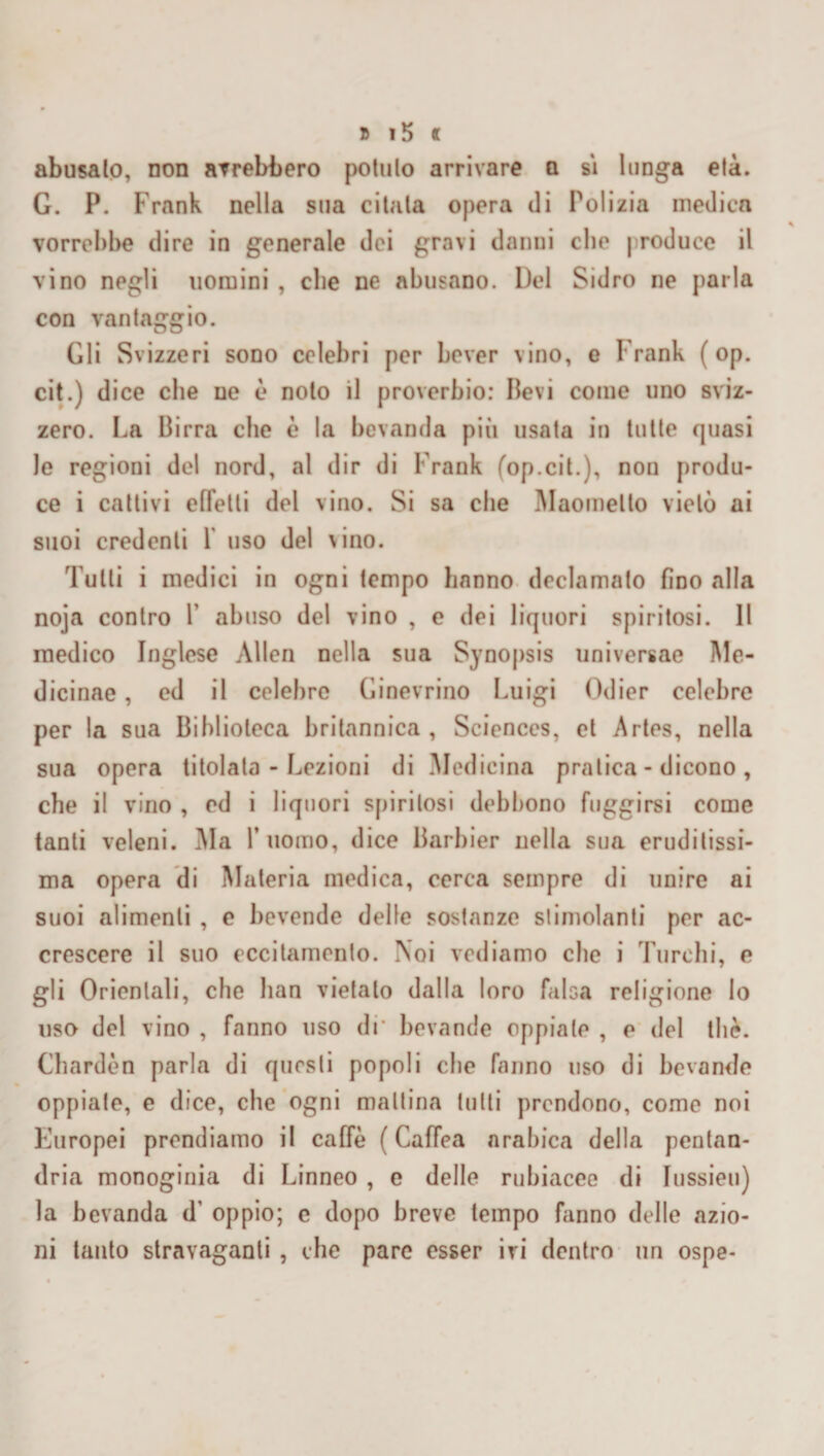 abusalo, non avrebbero pollilo arrivare a si lunga età. G. P. Frank nella sua citala opera di Polizia medica vorrebbe dire in generale dei gravi danni elio produce il vino negli uomini , che ne abusano. Del Sidro ne parla con vantaggio. Gli Svizzeri sono celebri per bever vino, e Frank ( op. cit.) dice che ne è nolo il proverbio: lievi come uno sviz¬ zero. La Birra che è la bevanda più usata in tutte quasi le regioni del nord, al dir di Frank fop.cil.), non produ¬ ce i cattivi effetti del vino. Si sa che Maometto vietò ai suoi credenti 1 uso del vino. Tutti i medici in ogni tempo hanno declamalo fino alla noja contro P abuso del vino , e dei liquori spiritosi. Il medico Inglese Alien nella sua Synopsis universae Me- dicinae, ed il celebre Ginevrino Luigi Odier celebre per la sua Biblioteca britannica , Sciences, et Artes, nella sua opera titolata - Lezioni di Medicina pratica - dicono , che il vino , ed i liquori spiritosi debbono fuggirsi come tanti veleni. Ma Y uomo, dice Barbier nella sua eruditissi¬ ma opera di Materia medica, cerca sempre di unire ai suoi alimenti , e bevende delle sostanze stimolanti per ac¬ crescere il suo eccitamento. Noi vediamo che i Turchi, e gli Orientali, che han vietato dalla loro falsa religione lo uso del vino , fanno uso di' bevande oppiale , e del thè. Chardèn parla di questi popoli che fanno uso di bevande oppiate, e dice, che ogni mattina tutti prendono, come noi Europei prendiamo il caffè ( Caffea arabica della pentan- dria monoginia di Linneo , e delle rubiacee di Iussieu) la bevanda d’ oppio; e dopo breve tempo fanno delle azio¬ ni tanto stravaganti , che pare esser ivi dentro un ospe-