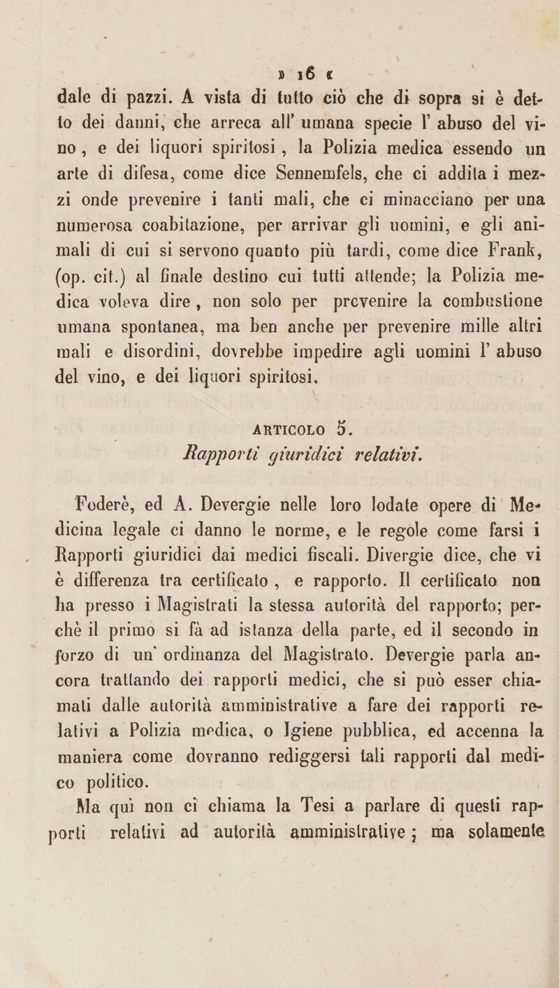 dale di pazzi. A vista di tutto ciò che di sopra si è det¬ to dei danni, che arreca all’ umana specie T abuso del vi¬ no , e dei liquori spiritosi , la Polizia medica essendo un arte di difesa, come dice Sennemfels, che ci addila i mez¬ zi onde prevenire i tanti mali, che ci minacciano per una numerosa coabitazione, per arrivar gli uomini, e gli ani¬ mali di cui si servono quanto più tardi, come dice Frank, (op. cit.) al finale destino cui tutti attende; la Polizia me¬ dica voleva dire , non solo per prevenire la combustione umana spontanea, ma ben anche per prevenire mille altri mali e disordini, dovrebbe impedire agli uomini V abuso del vino, e dei liquori spiritosi. articolo 5. Rapporti giuridici relativi. Foderò, ed A. Devergie nelle loro lodate opere di Me¬ dicina legale ci danno le norme, e le regole come farsi i Rapporti giuridici dai medici fiscali. Divergie dice, che vi è differenza tra certificato , e rapporto. Il certificato non ha presso i Magistrati la stessa autorità del rapporto; per¬ chè il primo si fà ad istanza della parte, ed il secondo in forzo di un* ordinanza del Magistrato. Devergie parla an¬ cora trattando dei rapporti medici, che si può esser chia¬ mali dalle autorità amministrative a fare dei rapporti re¬ lativi a Polizia medica, o Igiene pubblica, ed accenna la maniera come dovranno rediggersi tali rapporti dal medi¬ co politico. Ma qui non ci chiama la Tesi a parlare di questi rap¬ porti relativi ad autorità amministrative ; ma solamente