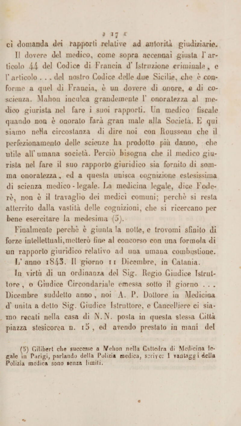 * r cì domanda dei l'apporli relative ad autorità, giudiziarie. Il dovere del medico, come sopra accennai giusta 1 ar¬ ticolo il del Codice di Francia d’ Istruzione criminale, c T articolo . . . del nostro Codice delle due Sicilie, che è con¬ forme a quel di Francia, è un dovere di onore, c di co¬ scienza. Mahou inculca grandemente F onoratezza al me¬ dico giurista nel fare i suoi rapporti. I n medico fiscale quando non è oaorato farà gran male alla Società. E qui siamo neHa circostanza di dire noi con Rousseau che il perfezionamento delle scienze ha prodotto più datino, che utile all’umana società. Perciò bisogna che il medico giu¬ rista nel fare il suo rapporto giuridico sia fornito di som¬ ma onoratezza, ed a questa unisca cognizione estesissima di scienza medico - legale. La medicina legale, dice Fode¬ re, non ò il travaglio dei medici comuni; perchè si resta atterrito dalla vastità delle cognizioni, che si ricercano per bene esercitare la medesima (j). Finalmente perche è giurila la nolle, c trovomi sfinito di forze intellettuali,niellerò line al concorso con una forinola di un rapporto giuridico relativo ad una umana combustione. L’ anno 184-3. Il giorno ii Dicembre, in Catania. In virtù di un ordinanza del Sig. Regio Giudice Istrut¬ tore , o Giudice Circondariale emessa sotto il giorno . . . Dicembre suddetto anno , noi A. P. Dottore in Medicina <T unita a dello Sig. Giudice Istruttore, e Cancelliere ci sia¬ mo recati nella casa di N.N. posta in questa stessa Città piazza stesicorca n. i5, ed avendo prestalo in mani del (5) Gilibert che successe a Velion nella Gallcdra di Medicina le¬ gale in Parigi, parlando della Polizia medica, scrive.’ 1 vautagg i delta Polizia medica sono «enza limili.