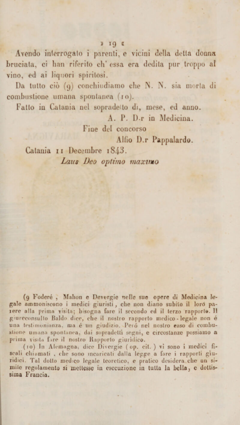 Avendo interrogalo i parenti, e vicini della delta donna bruciata, ci han riferito eh’ essa era dedita pur troppo al vino, ed ai liquori spiritosi. Da tutto ciò (9) conchiudiamo che N. N. sia moria di combustione umana spontanea (io). Fatto in Catania nel sopradetlo di, mese, ed anno. A. P. D r in Medicina. Fine del concorso Albo D.r Pappalardo. Catania 11 Decembre iS4.3. Laus Deo optimo maximo (9 Fodere , Malion e Devergie nelle sue opere di Medicina Ie¬ male ammoniscono i medici giuristi , clic non diano subito il loro pa- iere alla prima visita; bisogna Cure il secondo ed il terzo rapporl». Il giureconsulto Baldo dice, che il nostro rapporto medico - legale non é una testimonianza, ma é un giudizio. Peió nel nostro caso di combu¬ stione umana spontanea, dai sopradeltì segni, e circostanze possiamo a prima visita fire il nostro Rapporto giuiìdico. (10) In Alemagna, dice l)i\ergie ( op. cit. ) ri sono i medici fi¬ scali chiamati , che sono incaricati dalla legge a lare i rapporti giu¬ ridici. Tal dotto medico legale teoretico, c pratico desidera che un si¬ mile regolamento si mettesse in esecuzione in tutta la bella, c dottis¬ sima Francia.
