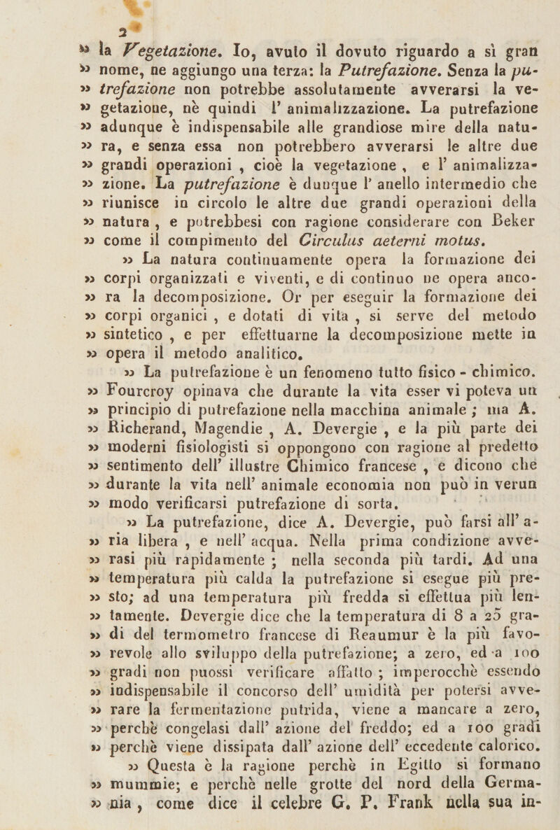 3 ^ ^ la egetazione. Io, avuto il dovuto riguardo a sì gran nome, ne aggiungo una terza: la Putrefazione. Senza la pu- » trefazione non potrebbe assolutamente avverarsi la ve- w gelazione, nè quindi l’ animalizzazione. La putrefazione adunque è indispensabile alle grandiose mire della natu- » ra, e senza essa non potrebbero avverarsi le altre due » grandi operazioni , cioè la vegetazione , e F animalizza* » zione. La putrefazione è dunque V anello intermedio che » riunisce io circolo le altre due grandi operazioni della &gt;&gt; natura , e potrebbesi con ragione considerare con Beker M come il compimento del Circulus aeterni motus. » La natura continuamente opera la formazione dei » corpi organizzali e viventi, e di continuo ne opera anco- » ra la decomposizione. Or per eseguir la formazione dei » corpi organici , e dotati di vita , si serve del metodo w sintetico , e per effettuarne la decomposizione mette in opera il metodo analitico, M La putrefazione è un fenomeno tutto fisico - chimico. &gt;5 Fourcroy opinava che durante la vita esser vi poteva un &gt;5 principio di putrefazione nella macchina animale ; ma A. Richerand, Magendie , A. Devergie , e la più parte dei » moderni fisiologisti si oppongono con ragione al predetto M sentimento delF illustre Chimico francese , e dicono che &gt;3 durante la vita nelF animale economia non può in verua w modo verificarsi putrefazione di sorta. w La putrefazione, dice A. Devergie, può farsi all’a- w ria libera , e nell’ acqua. Nella prima condizione avve- &gt;;&gt; rasi più rapidamente ; nella seconda più tardi. Ad una M temperatura piu calda la putrefazione si esegue più pre- » sto; ad una temperatura più fredda si effettua più len- » tamente. Devergie dice che la temperatura di 8 a 25 gra- » di del termometro francese di Reaumur è la più favo- » revole allo sviluppo della putrefazione; a zero, ed-a loo » gradi non puossi verificare affatto; imperocché essendo » indispensabile il concorso dell’ umidità per potersi avve- » rare la fermentazione putrida, viene a mancare a zero, perchè congelasi dall’azione del freddo; ed a lOO gradi » perchè viene dissipata dall’ azione deli’ eccedente calorico. 33 Questa è la ragione perchè in Egitto si formano » mummie; e perchè nelle grotte del nord della Germa- &gt;:&gt; aia , come dice il celebre G, P, Frank nella sua ia-