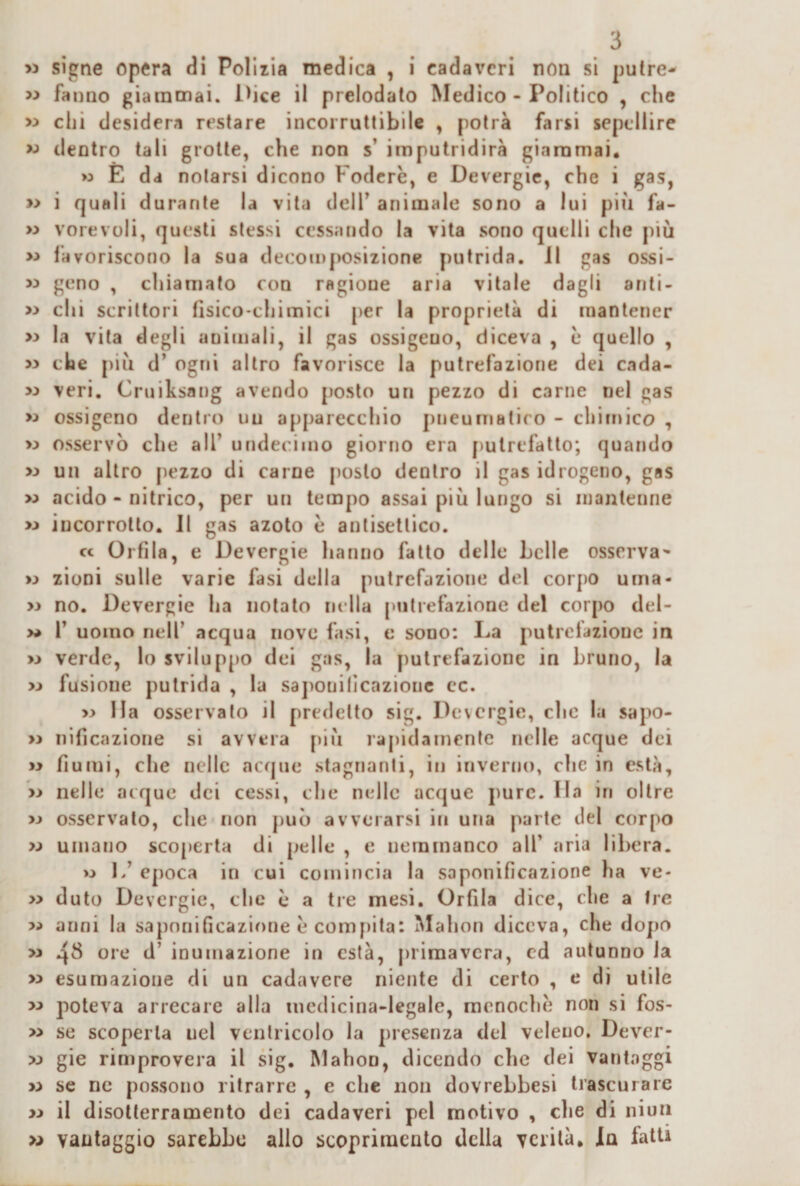 &gt;3 sìgne opera di Polliia medica , i cadaveri non si pulre- « fanno giammai. I&gt;ice il prelodalo Medico - Politico , che chi desidera restare incorruttibile , potrà farsi scpellire w dentro tali grotte, che non s’ imputridirà giammai. w E da notarsi dicono Fodere, e Devergie, che i gas, » i quali durante la vita delT animale sono a lui più fa- » vorevoli, questi stessi cessando la vita sono quelli che più » favoriscono la sua decomposizione putrida. 11 gas ossi- w geno , chiamato con ragione aria vitale dagli anti- » chi scrittori fisico-chimici [)er la proprietà di mantener &gt;:&gt; la vita degli animali, il gas ossigeno, diceva , 1* quello , &gt;3 che più d’ ogni altro favorisce la putrefazione dei cada- &gt;3 veri. Cruiksang avendo posto un pezzo di carne nel gas &gt;3 ossigeno dentro un apparecchio pneumaliro - chimico , &gt;3 osservò che all’ undeciino giorno era putrefatto; quando &gt;3 un altro pezzo di carne posto dentro il gas idrogeno, gas &gt;3 acido - nitrico, per un tempo assai più lungo si mantenne &gt;3 incorrotto. Il gas azoto è antisettico. cc Orfila, e Devergie hanno fallo delle belle osserva^ &gt;3 zioni sulle varie fasi della putrefazione del corpo urna- &gt;3 no. Devergie ha notalo nella putrefazione del corpo del- &gt;* r uomo nell’ acqua nove fasi, e sono; La putrelaziouc in &gt;3 verde, lo sviluppo dei gas, la putrefazione in bruno, la &gt;3 fusione putrida , la sajìouilicazionc cc. &gt;3 Ila osservato il predetto sig. Devergie, che la sapo- &gt;3 nificazione si avvera f)lù rapidamente nelle acque dei &gt;3 fiumi, che nelle acque stagnanti, in inverno, che in està, &gt;3 nelle acque dei cessi, che nelle acque pure. Ha in oltre &gt;3 osservalo, che non può avverarsi in una parte del corpo &gt;3 umano sco[)erla di pelle , e neramanco all’ .aria libera. &gt;3 !&gt;’ epoca in cui comincia la saponificazione ha ve- &gt;3 duto Devergie, che c a tre mesi. Orfila dice, che a Ire &gt;3 anni la saponificazione e compita: Mahon diceva, che do])0 &gt;3 4^ ore d’ inumazione in està, [)rimavcra, cd autunno la &gt;3 esumazione di un cadavere niente di certo , e di utile &gt;3 poteva arrecare alla medicina-legale, racnochò non si fos- &gt;3 se scoperta nel ventricolo la presenza del veleno, Dever- 33 gie rimprovera il sig. Mahon, dicendo che dei vantaggi &gt;3 se ne possono ritrarre , e che non dovrebbesi trascurare &gt;3 il disolterramento dei cadaveri pel motivo , che di niuii &gt;,&gt; vautaggio sarebbe allo scoprimeato della verità, la fatti