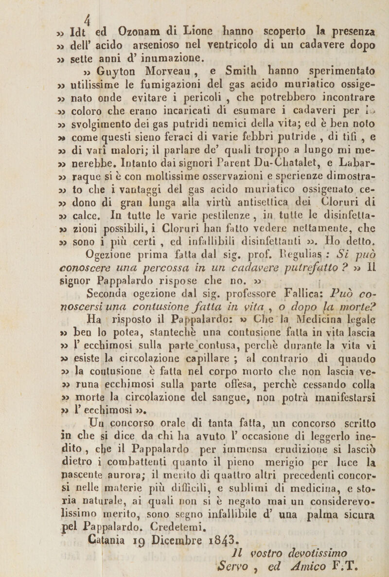 w deir acido arsenioso nel ventricolo di un cadavere dopo M sette anni d’ inumazione. » Guyton Morveau , e Smith hanno sperimentato &gt;3 utilisyme le fumigazioni del gas acido muriatico ossige- » nato onde evitare i pericoli , che potrebbero incontrare M coloro che erano incaricati di esumare i cadaveri per I * M svolgimento dei gas putridi nemici della vita; ed è ben nolo » come questi sieiio feraci di varie febbri putride , di tifi , e &gt;3 di vari malori; il parlare de’ quali troppo a lungo mi nie- » nerebbe. Intanto dai signori Parent Du“Cliatalet, e Labar- 33 raque si è con moltissime osservazioni e sperienze dirnostra- 33 to che i vantaggi del gas acido muriatico ossigenato ce- 33 dono di gran lunga alla virtù antisettica dei Cloruri di 33 calce. In tutte le varie pestilenze , in tutte le disinfetta- 33 zioni possibili, i Cloruri bari fiuto vedere nettamente, che 33 sono i più certi , ed infaliibiii disinfettanti 33. Ho detto. Ogezione prima fatta dal sig. prof, Pegulias ; Si può conoscere una percossa in un cadavere putrefatto ? 33 II signor Pappalardo rispose che no. 33 Seconda ogezione dal sig. professore Fallica: Può co¬ noscersi una contusione fatta in vita , o dopo la morte? Ha risposto il Pappalardo: » Che la Medicina legale &gt;3 ben lo potea, stantechè una contusione falla in vita lascia &gt;3 y ecchimosi sulla parle^contusa, perchè durante la vita vi 33 esiste la circolazione capillare ; al contrario di quando 33 la contusione è fatta nel corpo morto che non lascia ve- 33 runa ecchimosi sulla parte offesa, perchè cessando colla 33 morte la circolazione del sangue, non potrà manifestarsi &gt;3 V ecchimosi &gt;3. Un concorso orale di tanta fatta, un concorso scritto in che si dice da chi ha avuto V occasione di leggerlo ine¬ dito , die il Pappalardo per itnm(3nsa erudizione si lascio dietro i combattenti quanto il pieno merigio per luce la pascente aurora; il merito di quattro altri precedenti concor¬ si nelle materie più difficili, e sublimi di medicina, e sto¬ ria naturale, ai quali non si è negato mai un considerevo¬ lissimo merito, sono segno infallibile d’ una palma sicura pel Pappalardo. Credetemi, Catania ig Dicembre i843. I 11 vostro devotissimo Servo , ed Amico F.T.