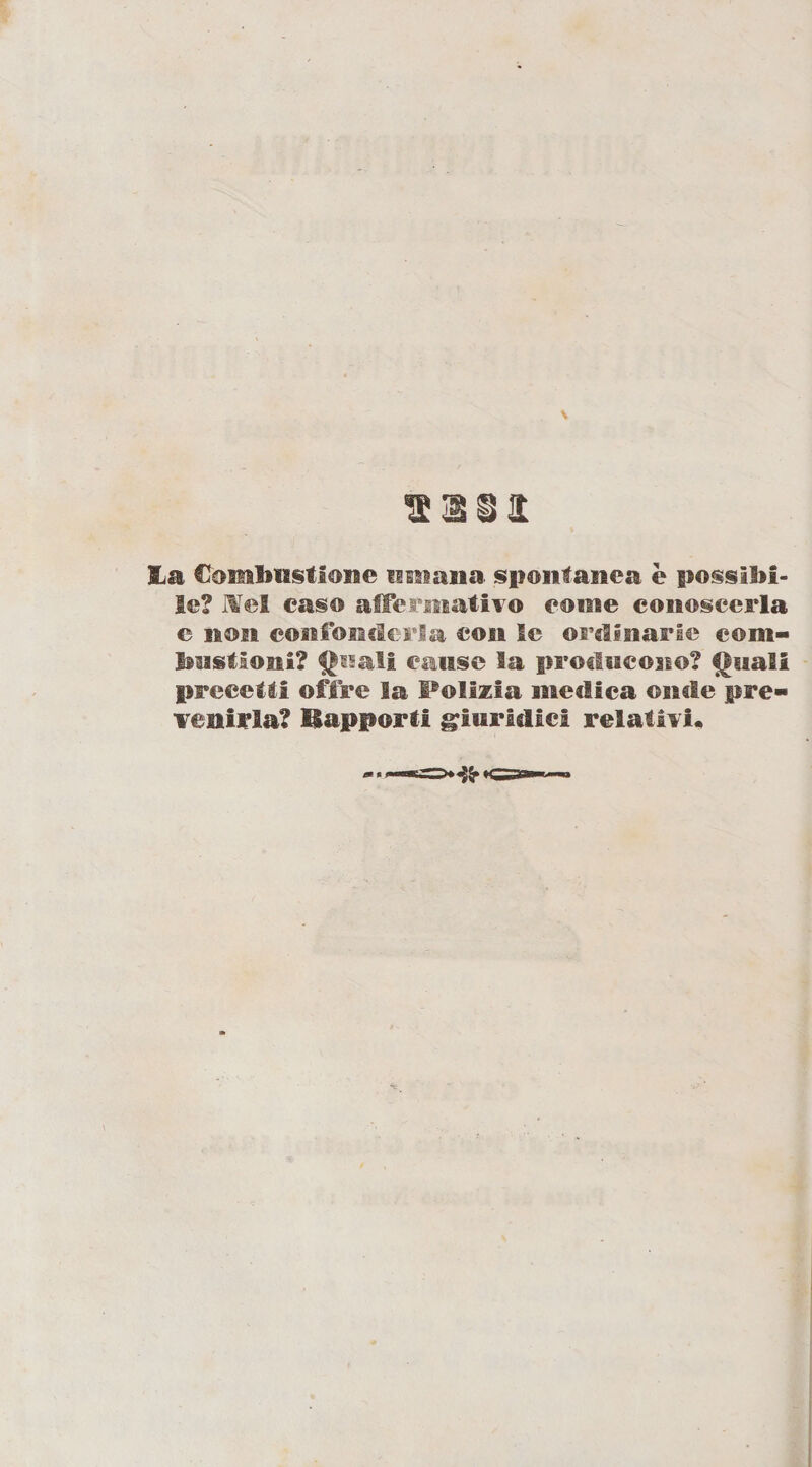 sali &amp;a Combustione umana spontanea è possibi¬ le? Mei caso affermativo come conoscerla e sten confonderla con Se ordinarie com¬ bustioni? Quali cause la producono? Quali precetti offre la Polizia medica onde pre¬ venirla? Eapporti giuridici relativi.