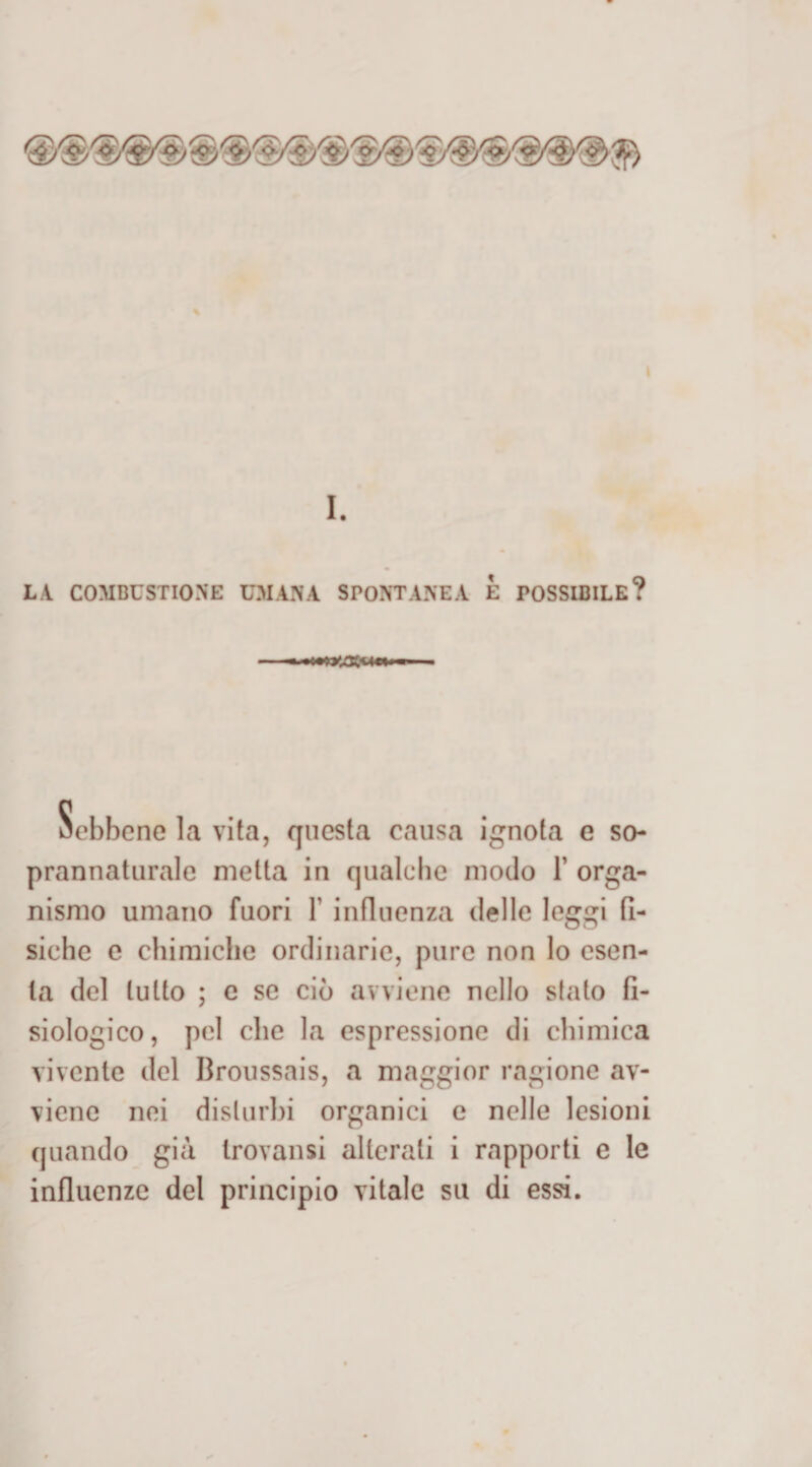 LA. COMBUSTIONE UMANA SPONTANEA È POSSIBILE? la vita, questa causa ignota e so¬ prannaturale metta in qualche modo F orga¬ nismo umano fuori F influenza delle leggi fi¬ siche e chimiche ordinarie, pure non lo esen¬ ta del lutto ; c se ciò avviene nello stato fi¬ siologico, pel che la espressione di chimica vivente del Broussais, a maggior ragione av¬ viene nei disturbi organici e nelle lesioni quando già trovatisi alterali i rapporti e le influenze del principio vitale su di essi.