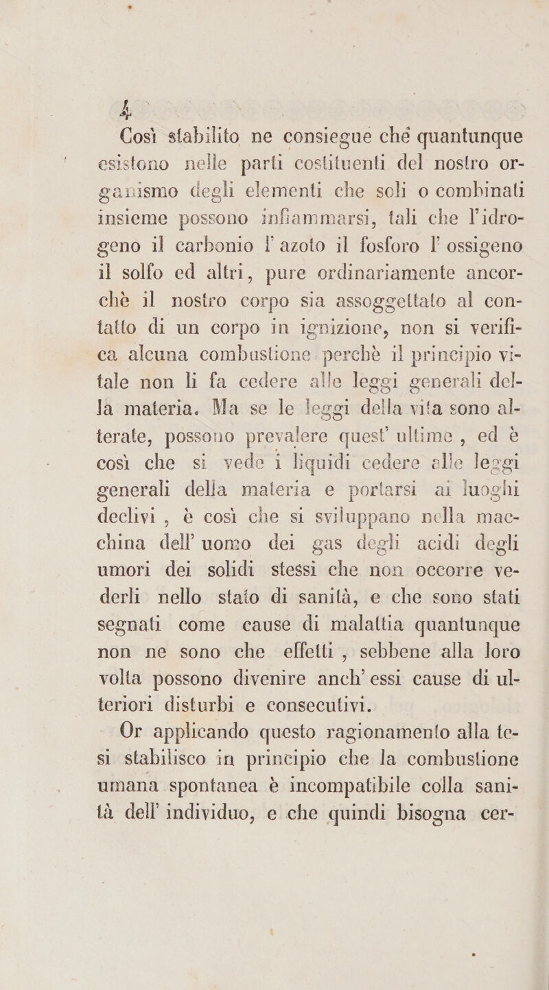 Cosi stabilito ne consiegue che quantunque esistono nelle parti costituenti del nostro or¬ ganismo degli elementi che soli o combinati insieme possono infiammarsi, tali che l’idro¬ geno il carbonio 1* azoto il fosforo F ossigeno il solfo ed altri, pure ordinariamente ancor¬ ché il nostro corpo sia assoggettato al con¬ tatto di un corpo in ignizione, non si verifi¬ ca alcuna combustione perchè il principio vi¬ tale non li fa cedere alle leggi generali del¬ la materia. Ma se le leggi delia vi'a sono al¬ terate, possono prevalere quest’ ultime , ed è così che si vede i liquidi cedere elle leggi generali delia materia e portarsi ai luoghi declivi , è così che si sviluppano nella mac¬ china dell’ uomo dei gas degii acidi degli umori dei solidi stessi che non occorre ve¬ derli nello staio di sanità, e che sono stati segnati come cause di malattia quantunque non ne sono che effetti , sebbene alla loro volta possono divenire aneli’ essi cause di ul¬ teriori disturbi e consecutivi. Or applicando questo ragionamento alla te¬ si stabilisco in principio che la combustione umana spontanea è incompatibile colla sani¬ tà dell’ individuo, e che quindi bisogna cer-