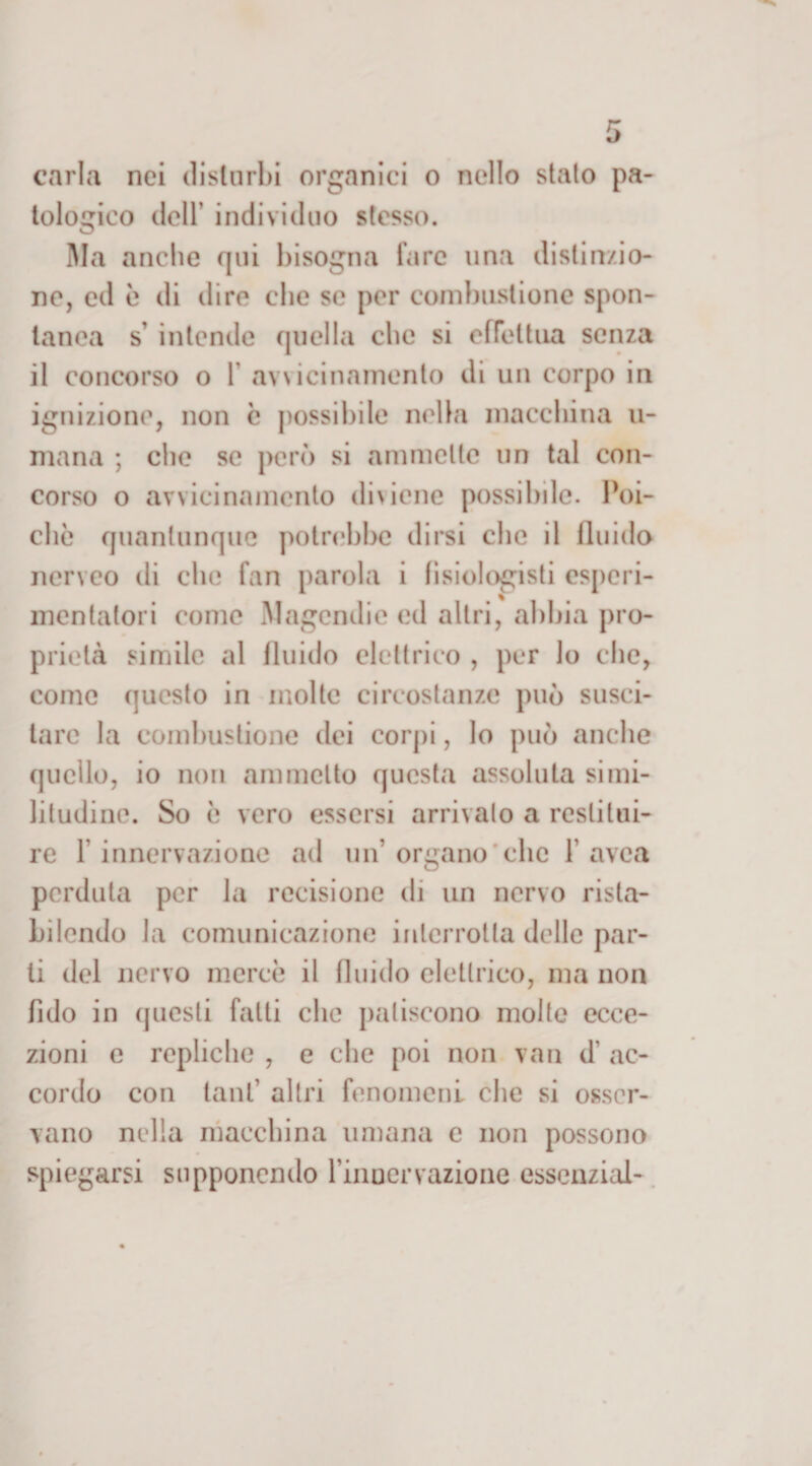tologico dell’ individuo stesso. Ma anche qui bisogna tare una distinzio¬ ne, ed è di dire che se per combustione spon¬ tanea s' intende quella clic si effettua senza il concorso o 1 avvicinamento di un corpo in ignizione, non c possibile nella macchina u- mana ; che se però si ammette un tal con¬ corso o avvicinamento diviene possibile. Poi¬ ché quantunque potrebbe dirsi che il fluido nerveo di che fan parola i fisiologisti esperi- mentalori come Magendie ed altri, abbia pro¬ prietà simile al fluido elettrico , per lo che, come questo in molte circostanze può susci¬ tare la combustione dei corpi, lo può anche quello, io non ammetto questa assoluta simi¬ litudine. So è vero essersi arrivalo a restitui¬ re 1 innervazione ad un’ organo che 1 avea perduta per la recisione di un nervo rista¬ bilendo la comunicazione interrotta delle par¬ ti del nervo mercè il fluido elettrico, ma non fido in questi fatti che patiscono molte ecce¬ zioni e repliche , e che poi non van d’ ac¬ cordo con tanf altri fenomeni che si osser¬ vano nella macchina umana c non possono spiegarsi supponendo l’inoervazione esscnzial-