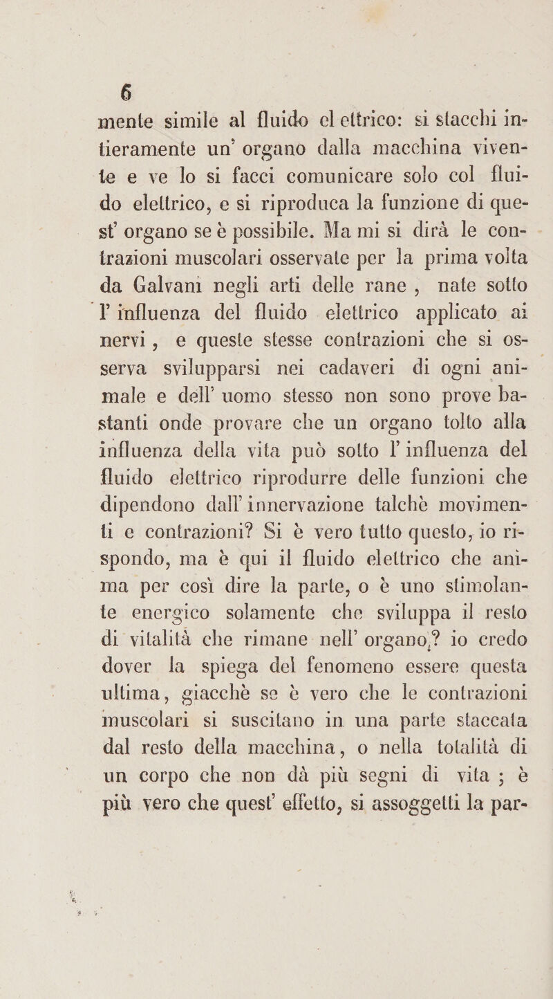 mente simile al fluido el ettrico: si stacchi in¬ tieramente un’ organo dalla macchina viven¬ te e ve lo si facci comunicare solo col flui¬ do elettrico, e si riproduca la funzione di que¬ st' organo se è possibile. Ma mi si dirà le con¬ trazioni muscolari osservate per la prima volta da Galvani negli arti delle rane , nate sotto F influenza del fluido elettrico applicato ai nervi , e queste stesse contrazioni che si os¬ serva svilupparsi nei cadaveri di ogni ani¬ male e dell5 uomo stesso non sono prove ba¬ stanti onde provare che un organo tolto alla influenza della vita può sotto F influenza del fluido elettrico riprodurre delle funzioni che dipendono dall' innervazione talché movimen¬ ti e contrazioni? Si è vero tutto questo, io ri¬ spondo, ma è qui il fluido elettrico che ani¬ ma per cosi dire la parte, o è uno stimolan¬ te energico solamente che sviluppa il resto di vitalità che rimane nell’ organo ? io credo dover la spiega del fenomeno essere questa ultima, giacche se è vero che le contrazioni muscolari si suscitano in una parte staccata dal resto della macchina, o nella totalità di un corpo che non dà più segni di vita ; è più vero che quest’ effetto, si assoggetti la par-