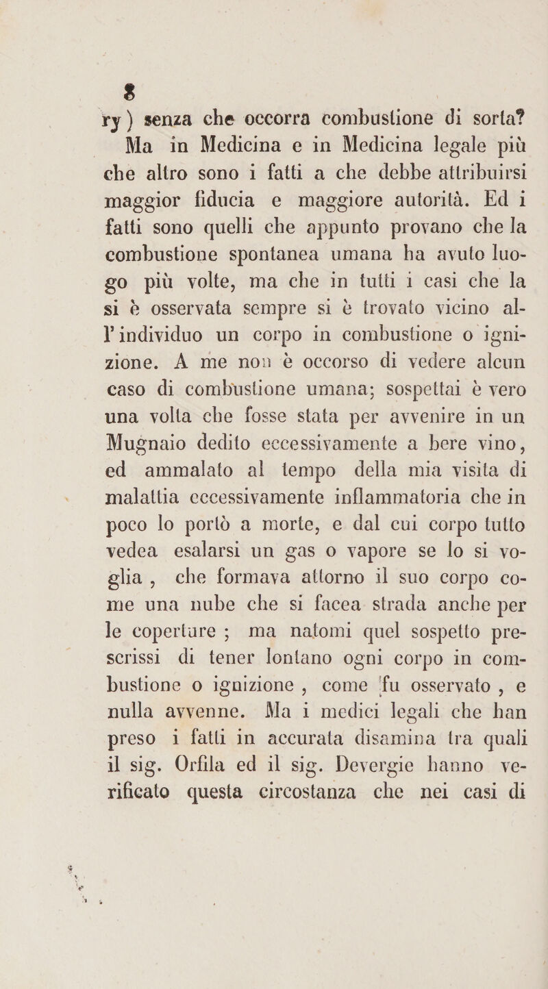 s ry ) senza che occorra combustione di sorla? Ma in Medicina e in Medicina legale piu che altro sono i fatti a che debbe attribuirsi maggior fiducia e maggiore autorità. Ed i fatti sono quelli che appunto provano che la combustione spontanea umana ha avuto luo¬ go più volte, ma che in tutti i casi che la si e osservata sempre si è trovato vicino al- F individuo un corpo in combustione o igni¬ zione. A me non è occorso di vedere alcun caso di combustione umana; sospettai è vero una volta che fosse stata per avvenire in un Mugnaio dedito eccessivamente a bere vino, ed ammalato al tempo della mia visita di malattia eccessivamente infiammatoria che in poco lo portò a morte, e dal cui corpo tutto vedea esalarsi un gas o vapore se lo si vo¬ glia , che formava attorno il suo corpo co¬ me una nube che si facea strada anche per le coperture ; ma natomi quel sospetto pre¬ scrissi di tener lontano ogni corpo in com¬ bustione o ignizione , come fu osservato , e nulla avvenne. Ma i medici legali che han preso i fatti in accurata disamina tra quali il sig. Orflla ed il sig. De vergi e hanno ve¬ rificato questa circostanza che nei casi di